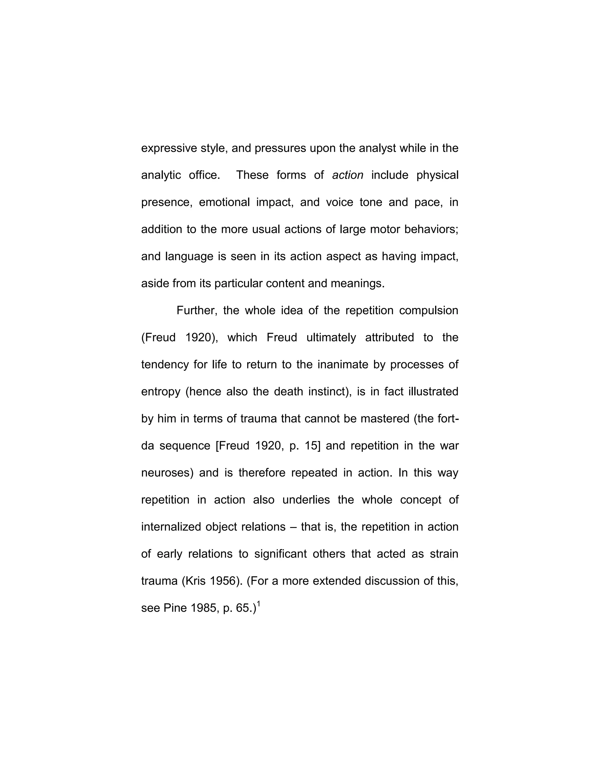 expressive style, and pressures upon the analyst while in the
analytic office. These forms of action include physical
presence, emotional impact, and voice tone and pace, in
addition to the more usual actions of large motor behaviors;
and language is seen in its action aspect as having impact,
aside from its particular content and meanings.
Further, the whole idea of the repetition compulsion
(Freud 1920), which Freud ultimately attributed to the
tendency for life to return to the inanimate by processes of
entropy (hence also the death instinct), is in fact illustrated
by him in terms of trauma that cannot be mastered (the fort-
da sequence [Freud 1920, p. 15] and repetition in the war
neuroses) and is therefore repeated in action. In this way
repetition in action also underlies the whole concept of
internalized object relations – that is, the repetition in action
of early relations to significant others that acted as strain
trauma (Kris 1956). (For a more extended discussion of this,
see Pine 1985, p. 65.)1
 
