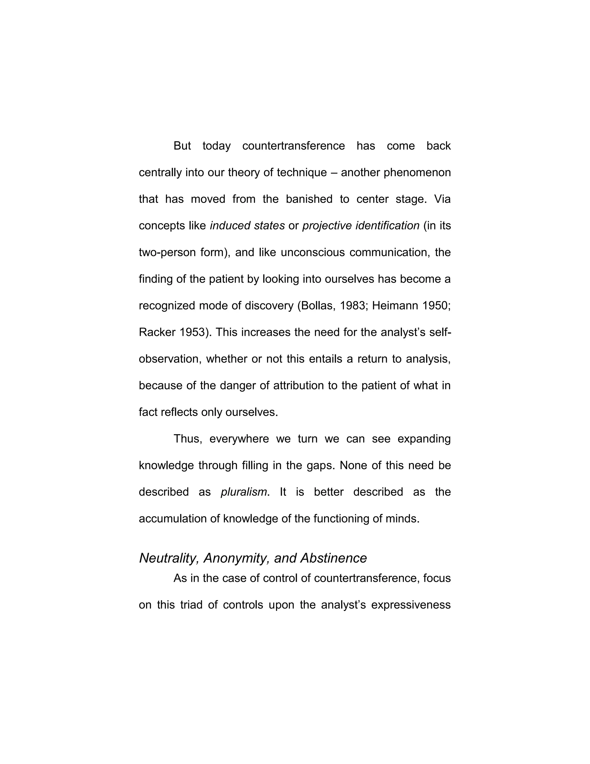 But today countertransference has come back
centrally into our theory of technique – another phenomenon
that has moved from the banished to center stage. Via
concepts like induced states or projective identification (in its
two-person form), and like unconscious communication, the
finding of the patient by looking into ourselves has become a
recognized mode of discovery (Bollas, 1983; Heimann 1950;
Racker 1953). This increases the need for the analyst’s self-
observation, whether or not this entails a return to analysis,
because of the danger of attribution to the patient of what in
fact reflects only ourselves.
Thus, everywhere we turn we can see expanding
knowledge through filling in the gaps. None of this need be
described as pluralism. It is better described as the
accumulation of knowledge of the functioning of minds.
Neutrality, Anonymity, and Abstinence
As in the case of control of countertransference, focus
on this triad of controls upon the analyst’s expressiveness
 