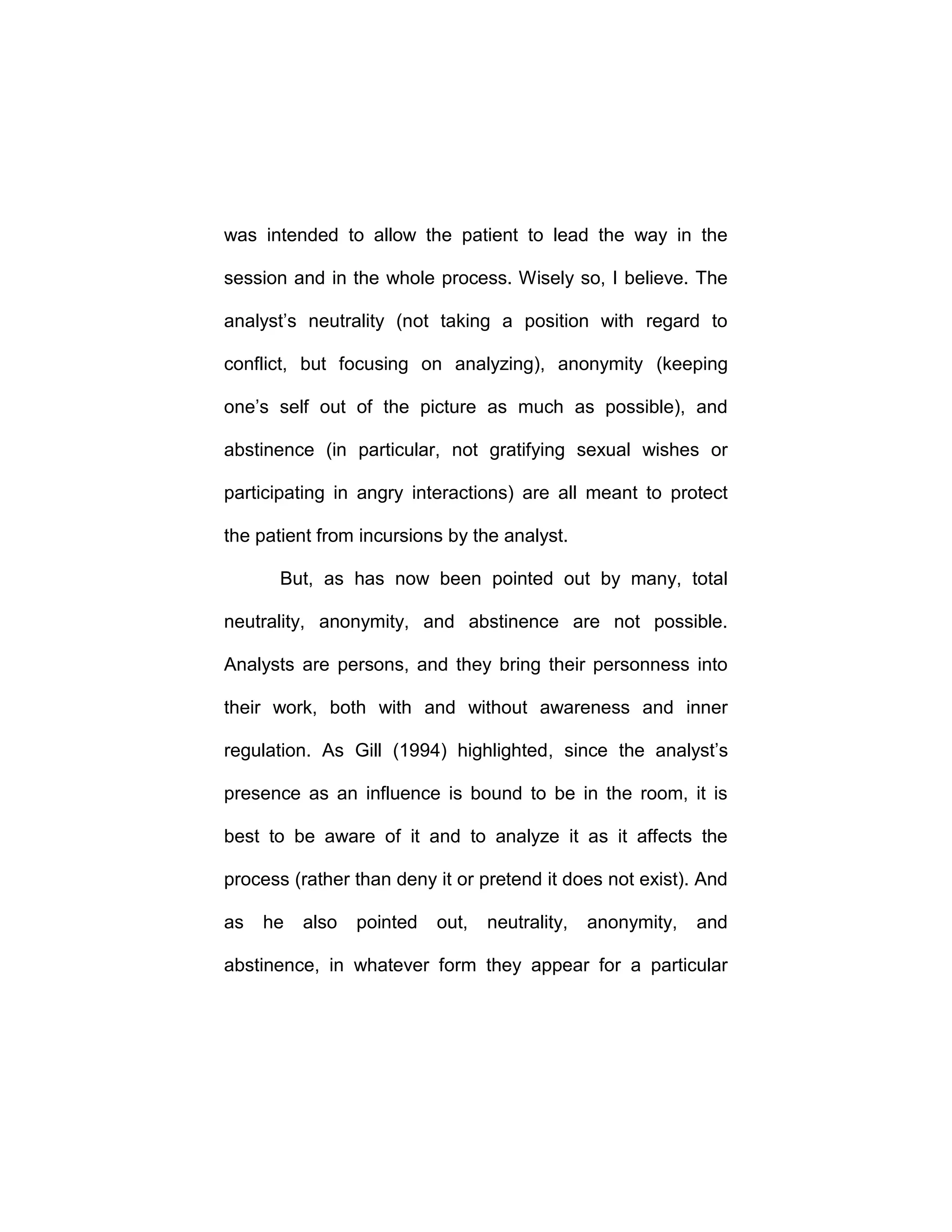 was intended to allow the patient to lead the way in the
session and in the whole process. Wisely so, I believe. The
analyst’s neutrality (not taking a position with regard to
conflict, but focusing on analyzing), anonymity (keeping
one’s self out of the picture as much as possible), and
abstinence (in particular, not gratifying sexual wishes or
participating in angry interactions) are all meant to protect
the patient from incursions by the analyst.
But, as has now been pointed out by many, total
neutrality, anonymity, and abstinence are not possible.
Analysts are persons, and they bring their personness into
their work, both with and without awareness and inner
regulation. As Gill (1994) highlighted, since the analyst’s
presence as an influence is bound to be in the room, it is
best to be aware of it and to analyze it as it affects the
process (rather than deny it or pretend it does not exist). And
as he also pointed out, neutrality, anonymity, and
abstinence, in whatever form they appear for a particular
 