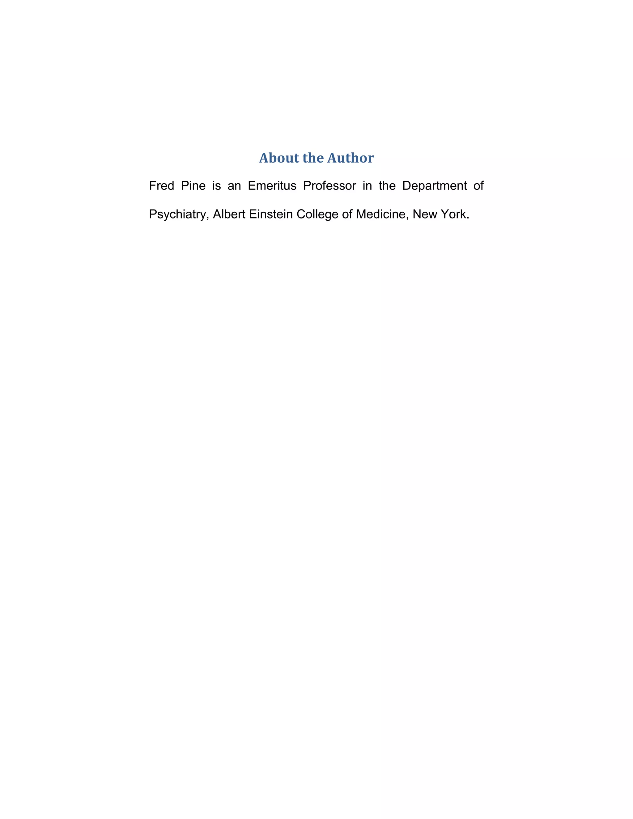 About the Author
Fred Pine is an Emeritus Professor in the Department of
Psychiatry, Albert Einstein College of Medicine, New York.
 