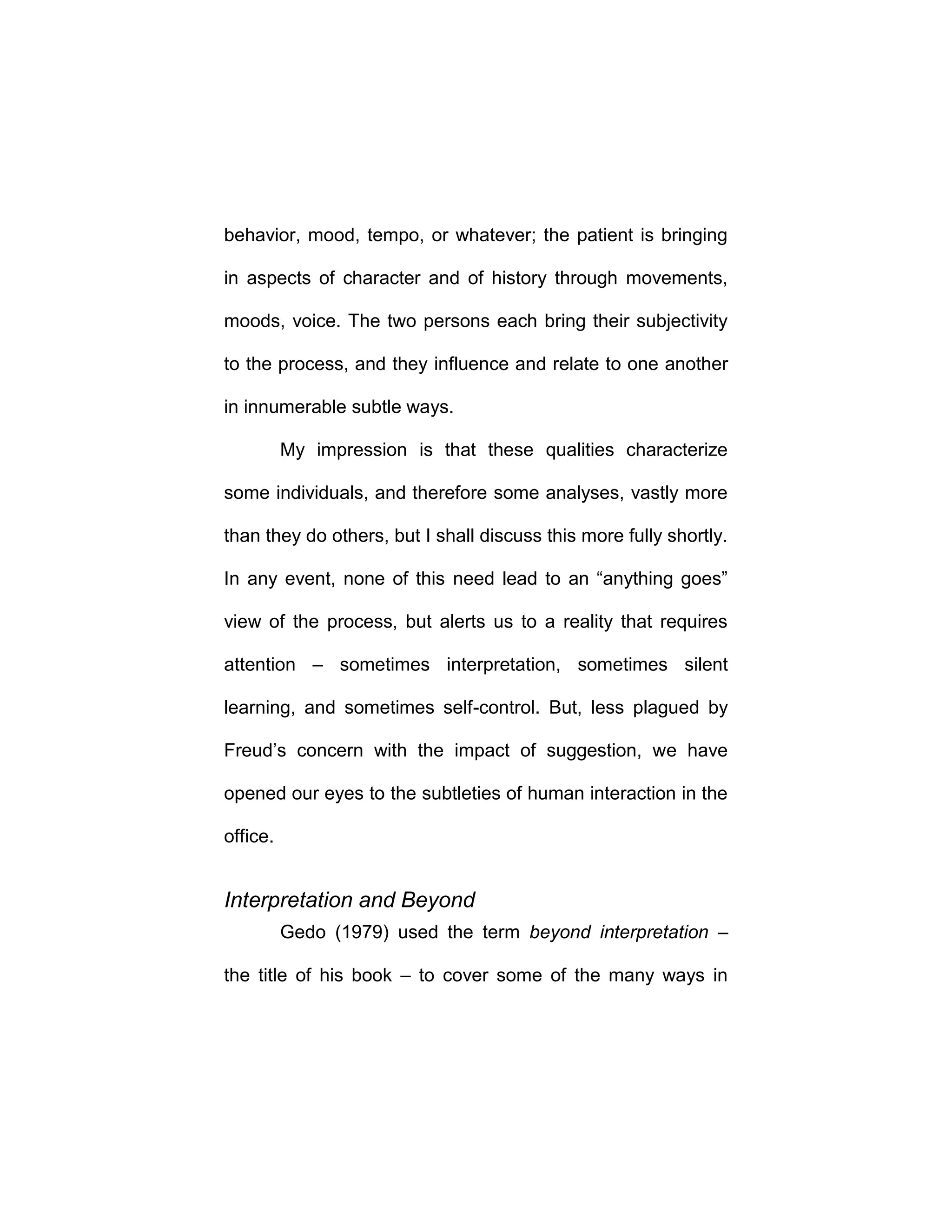 behavior, mood, tempo, or whatever; the patient is bringing
in aspects of character and of history through movements,
moods, voice. The two persons each bring their subjectivity
to the process, and they influence and relate to one another
in innumerable subtle ways.
My impression is that these qualities characterize
some individuals, and therefore some analyses, vastly more
than they do others, but I shall discuss this more fully shortly.
In any event, none of this need lead to an “anything goes”
view of the process, but alerts us to a reality that requires
attention – sometimes interpretation, sometimes silent
learning, and sometimes self-control. But, less plagued by
Freud’s concern with the impact of suggestion, we have
opened our eyes to the subtleties of human interaction in the
office.
Interpretation and Beyond
Gedo (1979) used the term beyond interpretation –
the title of his book – to cover some of the many ways in
 