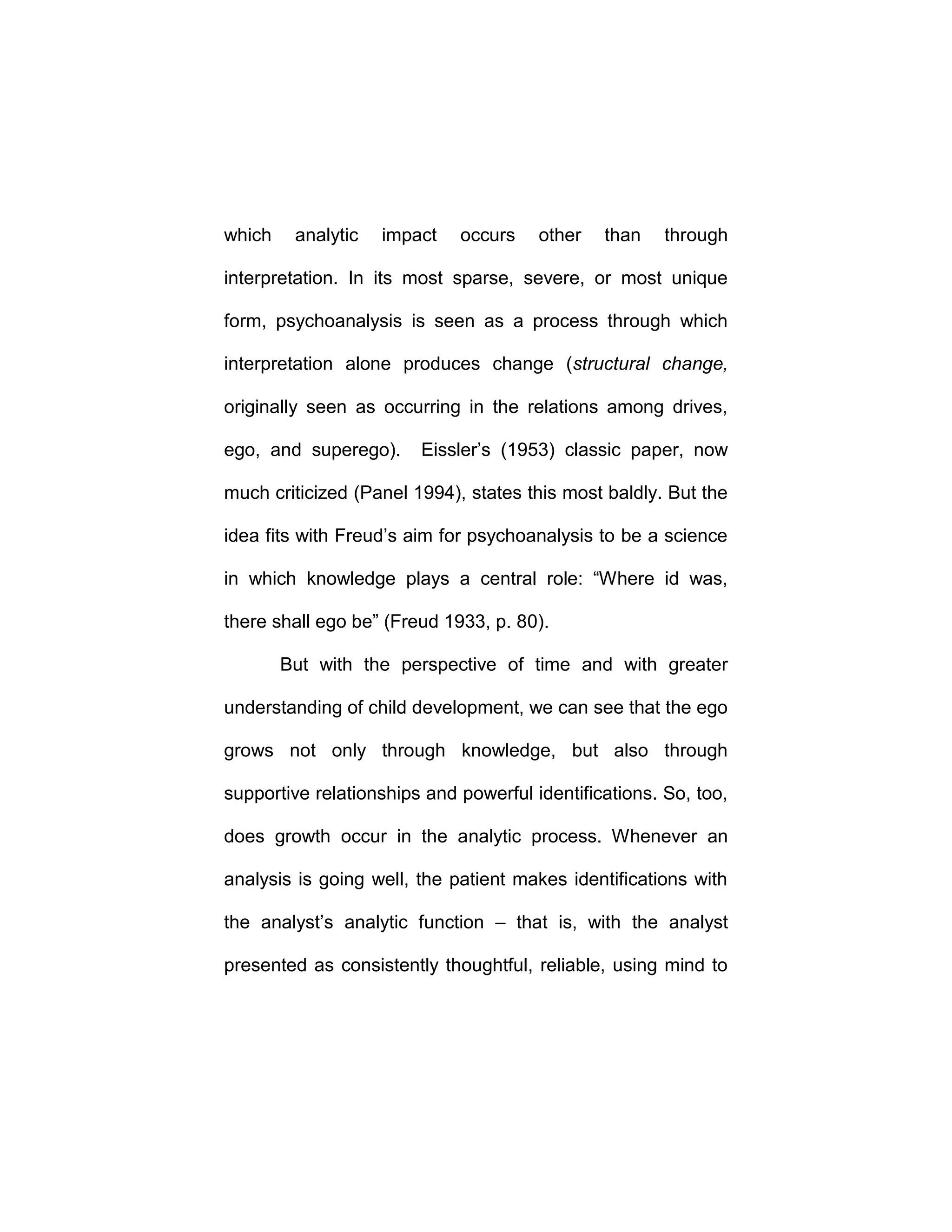 which analytic impact occurs other than through
interpretation. In its most sparse, severe, or most unique
form, psychoanalysis is seen as a process through which
interpretation alone produces change (structural change,
originally seen as occurring in the relations among drives,
ego, and superego). Eissler’s (1953) classic paper, now
much criticized (Panel 1994), states this most baldly. But the
idea fits with Freud’s aim for psychoanalysis to be a science
in which knowledge plays a central role: “Where id was,
there shall ego be” (Freud 1933, p. 80).
But with the perspective of time and with greater
understanding of child development, we can see that the ego
grows not only through knowledge, but also through
supportive relationships and powerful identifications. So, too,
does growth occur in the analytic process. Whenever an
analysis is going well, the patient makes identifications with
the analyst’s analytic function – that is, with the analyst
presented as consistently thoughtful, reliable, using mind to
 