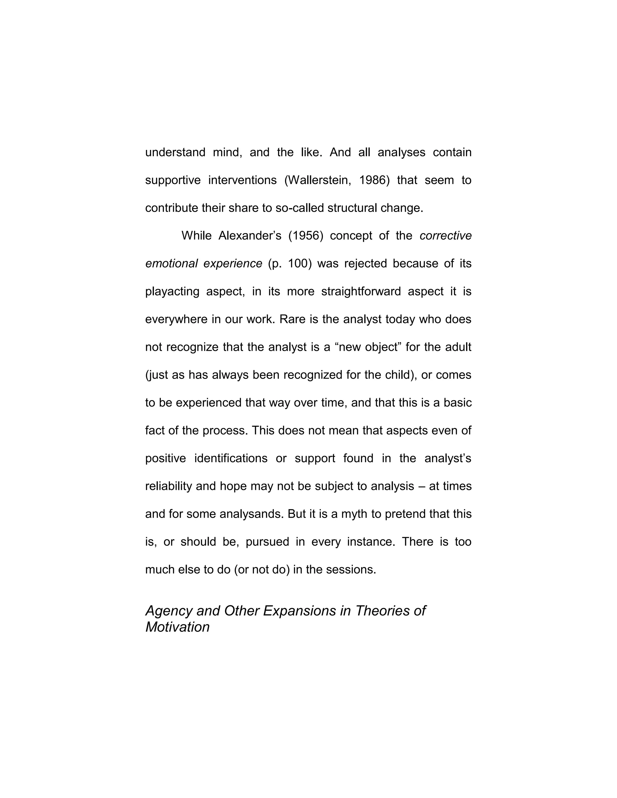 understand mind, and the like. And all analyses contain
supportive interventions (Wallerstein, 1986) that seem to
contribute their share to so-called structural change.
While Alexander’s (1956) concept of the corrective
emotional experience (p. 100) was rejected because of its
playacting aspect, in its more straightforward aspect it is
everywhere in our work. Rare is the analyst today who does
not recognize that the analyst is a “new object” for the adult
(just as has always been recognized for the child), or comes
to be experienced that way over time, and that this is a basic
fact of the process. This does not mean that aspects even of
positive identifications or support found in the analyst’s
reliability and hope may not be subject to analysis – at times
and for some analysands. But it is a myth to pretend that this
is, or should be, pursued in every instance. There is too
much else to do (or not do) in the sessions.
Agency and Other Expansions in Theories of
Motivation
 