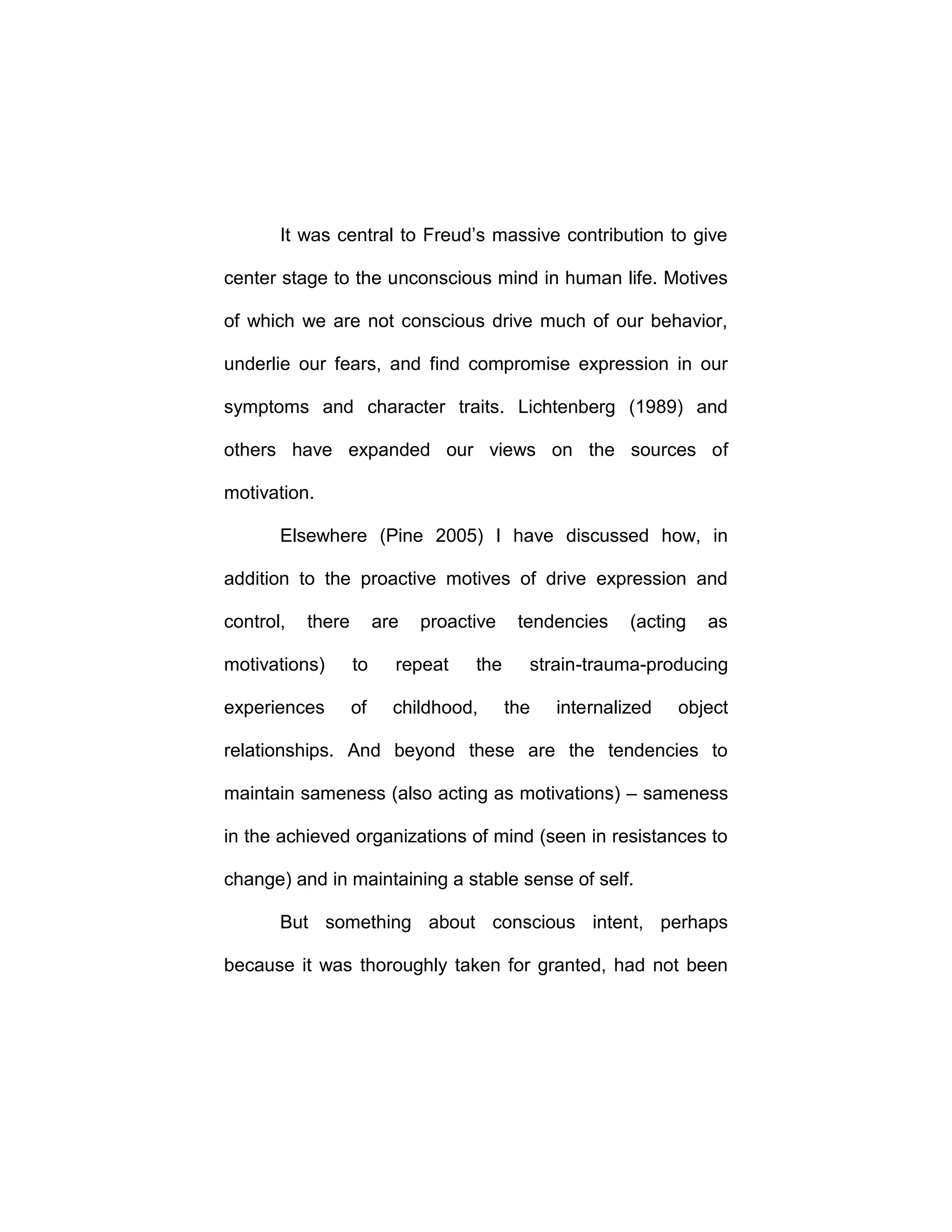 It was central to Freud’s massive contribution to give
center stage to the unconscious mind in human life. Motives
of which we are not conscious drive much of our behavior,
underlie our fears, and find compromise expression in our
symptoms and character traits. Lichtenberg (1989) and
others have expanded our views on the sources of
motivation.
Elsewhere (Pine 2005) I have discussed how, in
addition to the proactive motives of drive expression and
control, there are proactive tendencies (acting as
motivations) to repeat the strain-trauma-producing
experiences of childhood, the internalized object
relationships. And beyond these are the tendencies to
maintain sameness (also acting as motivations) – sameness
in the achieved organizations of mind (seen in resistances to
change) and in maintaining a stable sense of self.
But something about conscious intent, perhaps
because it was thoroughly taken for granted, had not been
 