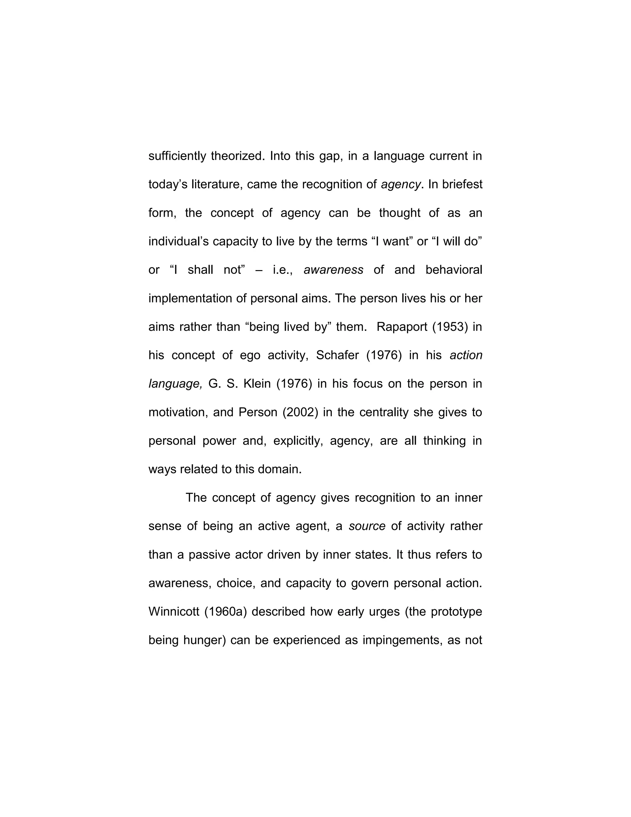 sufficiently theorized. Into this gap, in a language current in
today’s literature, came the recognition of agency. In briefest
form, the concept of agency can be thought of as an
individual’s capacity to live by the terms “I want” or “I will do”
or “I shall not” – i.e., awareness of and behavioral
implementation of personal aims. The person lives his or her
aims rather than “being lived by” them. Rapaport (1953) in
his concept of ego activity, Schafer (1976) in his action
language, G. S. Klein (1976) in his focus on the person in
motivation, and Person (2002) in the centrality she gives to
personal power and, explicitly, agency, are all thinking in
ways related to this domain.
The concept of agency gives recognition to an inner
sense of being an active agent, a source of activity rather
than a passive actor driven by inner states. It thus refers to
awareness, choice, and capacity to govern personal action.
Winnicott (1960a) described how early urges (the prototype
being hunger) can be experienced as impingements, as not
 