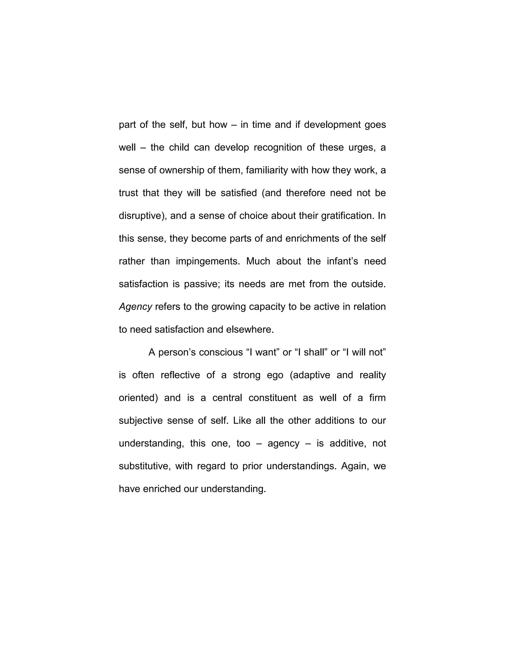 part of the self, but how – in time and if development goes
well – the child can develop recognition of these urges, a
sense of ownership of them, familiarity with how they work, a
trust that they will be satisfied (and therefore need not be
disruptive), and a sense of choice about their gratification. In
this sense, they become parts of and enrichments of the self
rather than impingements. Much about the infant’s need
satisfaction is passive; its needs are met from the outside.
Agency refers to the growing capacity to be active in relation
to need satisfaction and elsewhere.
A person’s conscious “I want” or “I shall” or “I will not”
is often reflective of a strong ego (adaptive and reality
oriented) and is a central constituent as well of a firm
subjective sense of self. Like all the other additions to our
understanding, this one, too – agency – is additive, not
substitutive, with regard to prior understandings. Again, we
have enriched our understanding.
 