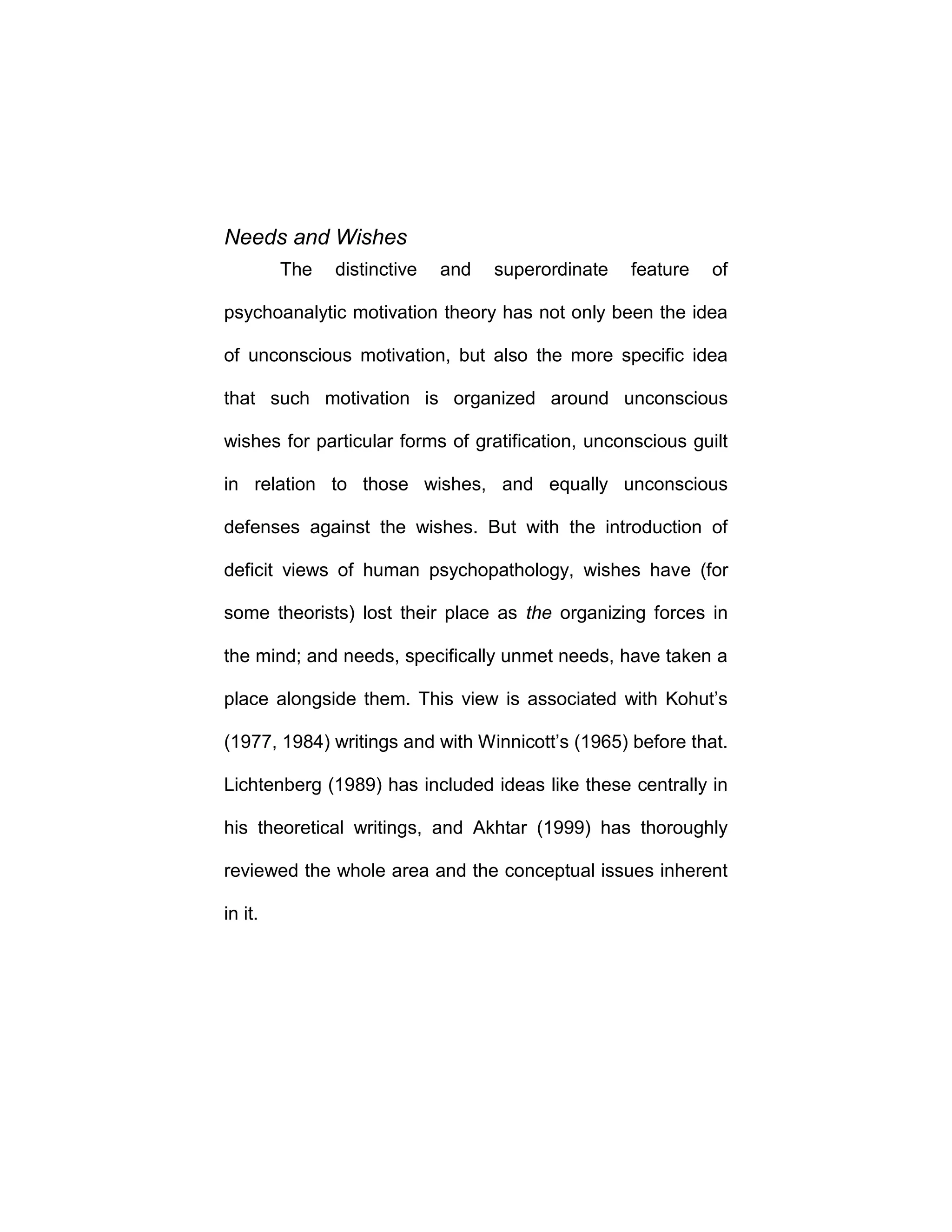 Needs and Wishes
The distinctive and superordinate feature of
psychoanalytic motivation theory has not only been the idea
of unconscious motivation, but also the more specific idea
that such motivation is organized around unconscious
wishes for particular forms of gratification, unconscious guilt
in relation to those wishes, and equally unconscious
defenses against the wishes. But with the introduction of
deficit views of human psychopathology, wishes have (for
some theorists) lost their place as the organizing forces in
the mind; and needs, specifically unmet needs, have taken a
place alongside them. This view is associated with Kohut’s
(1977, 1984) writings and with Winnicott’s (1965) before that.
Lichtenberg (1989) has included ideas like these centrally in
his theoretical writings, and Akhtar (1999) has thoroughly
reviewed the whole area and the conceptual issues inherent
in it.
 