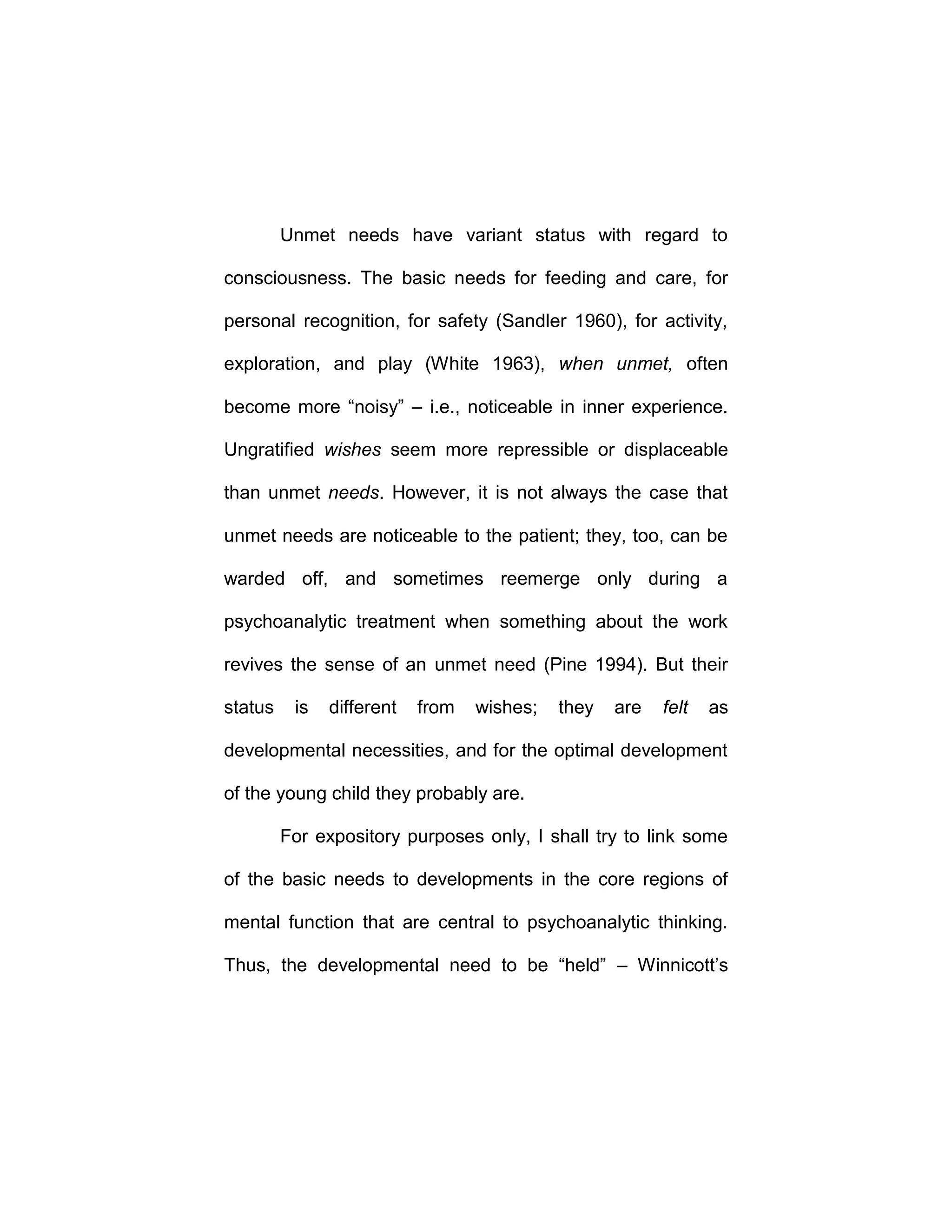 Unmet needs have variant status with regard to
consciousness. The basic needs for feeding and care, for
personal recognition, for safety (Sandler 1960), for activity,
exploration, and play (White 1963), when unmet, often
become more “noisy” – i.e., noticeable in inner experience.
Ungratified wishes seem more repressible or displaceable
than unmet needs. However, it is not always the case that
unmet needs are noticeable to the patient; they, too, can be
warded off, and sometimes reemerge only during a
psychoanalytic treatment when something about the work
revives the sense of an unmet need (Pine 1994). But their
status is different from wishes; they are felt as
developmental necessities, and for the optimal development
of the young child they probably are.
For expository purposes only, I shall try to link some
of the basic needs to developments in the core regions of
mental function that are central to psychoanalytic thinking.
Thus, the developmental need to be “held” – Winnicott’s
 