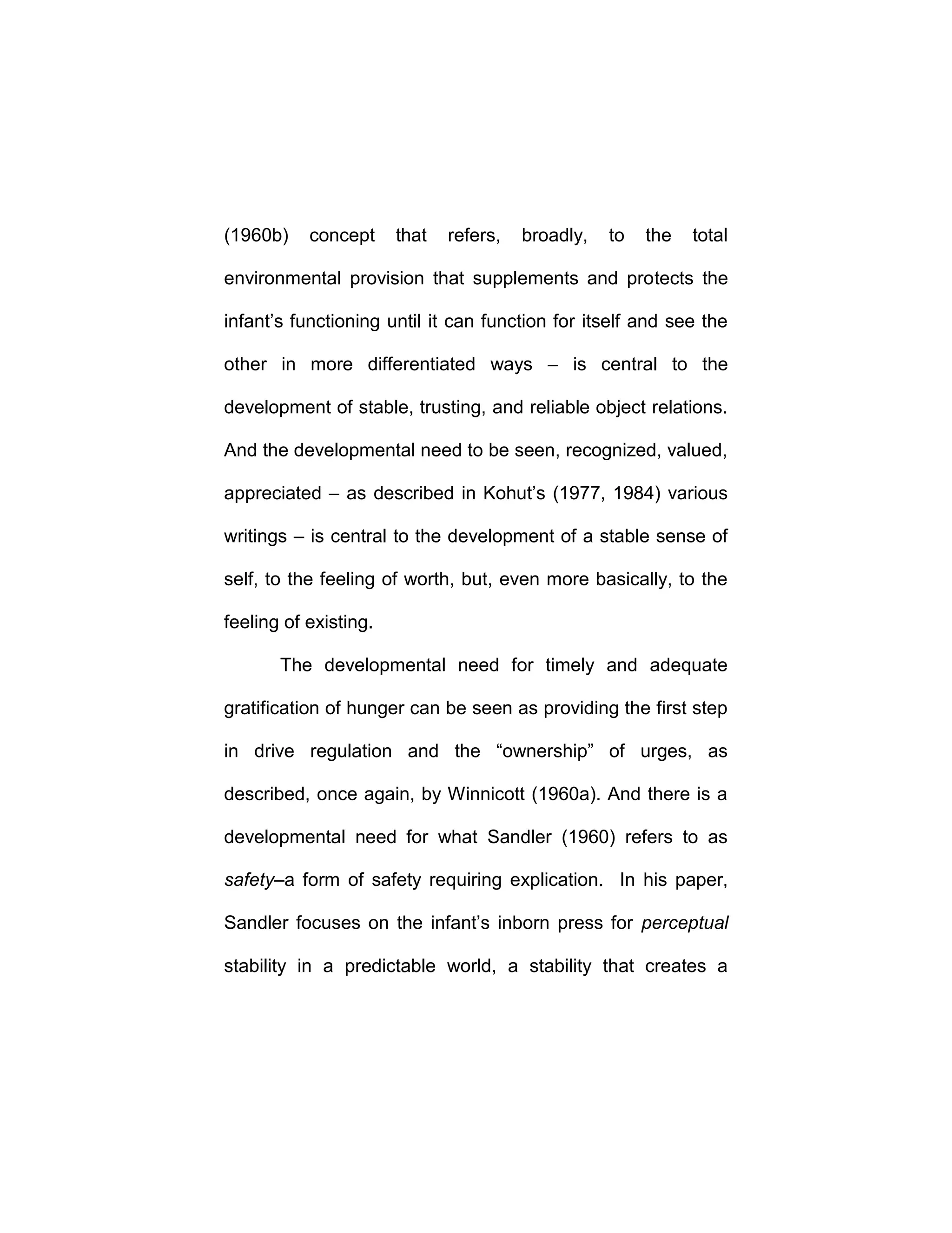 (1960b) concept that refers, broadly, to the total
environmental provision that supplements and protects the
infant’s functioning until it can function for itself and see the
other in more differentiated ways – is central to the
development of stable, trusting, and reliable object relations.
And the developmental need to be seen, recognized, valued,
appreciated – as described in Kohut’s (1977, 1984) various
writings – is central to the development of a stable sense of
self, to the feeling of worth, but, even more basically, to the
feeling of existing.
The developmental need for timely and adequate
gratification of hunger can be seen as providing the first step
in drive regulation and the “ownership” of urges, as
described, once again, by Winnicott (1960a). And there is a
developmental need for what Sandler (1960) refers to as
safety–a form of safety requiring explication. In his paper,
Sandler focuses on the infant’s inborn press for perceptual
stability in a predictable world, a stability that creates a
 