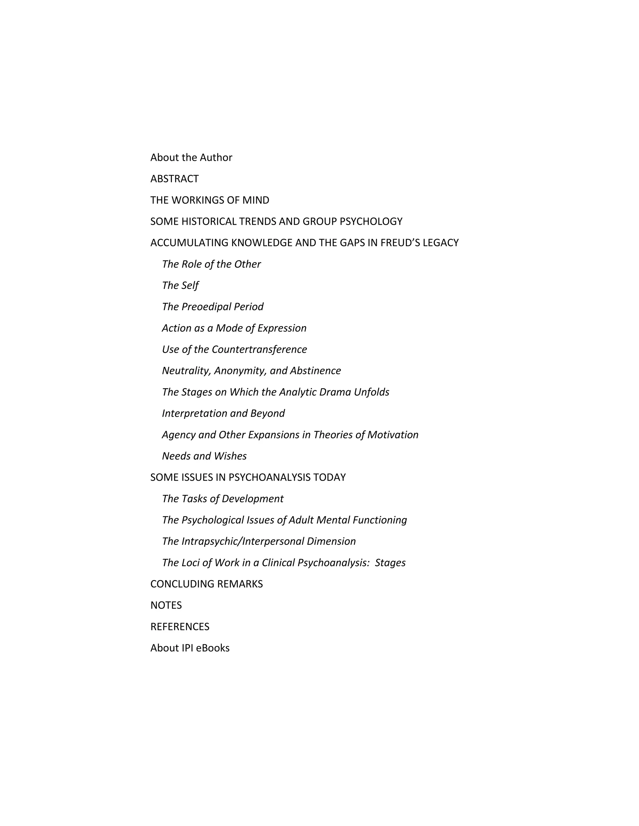 About the Author
ABSTRACT
THE WORKINGS OF MIND
SOME HISTORICAL TRENDS AND GROUP PSYCHOLOGY
ACCUMULATING KNOWLEDGE AND THE GAPS IN FREUD’S LEGACY
The Role of the Other
The Self
The Preoedipal Period
Action as a Mode of Expression
Use of the Countertransference
Neutrality, Anonymity, and Abstinence
The Stages on Which the Analytic Drama Unfolds
Interpretation and Beyond
Agency and Other Expansions in Theories of Motivation
Needs and Wishes
SOME ISSUES IN PSYCHOANALYSIS TODAY
The Tasks of Development
The Psychological Issues of Adult Mental Functioning
The Intrapsychic/Interpersonal Dimension
The Loci of Work in a Clinical Psychoanalysis: Stages
CONCLUDING REMARKS
NOTES
REFERENCES
About IPI eBooks
 