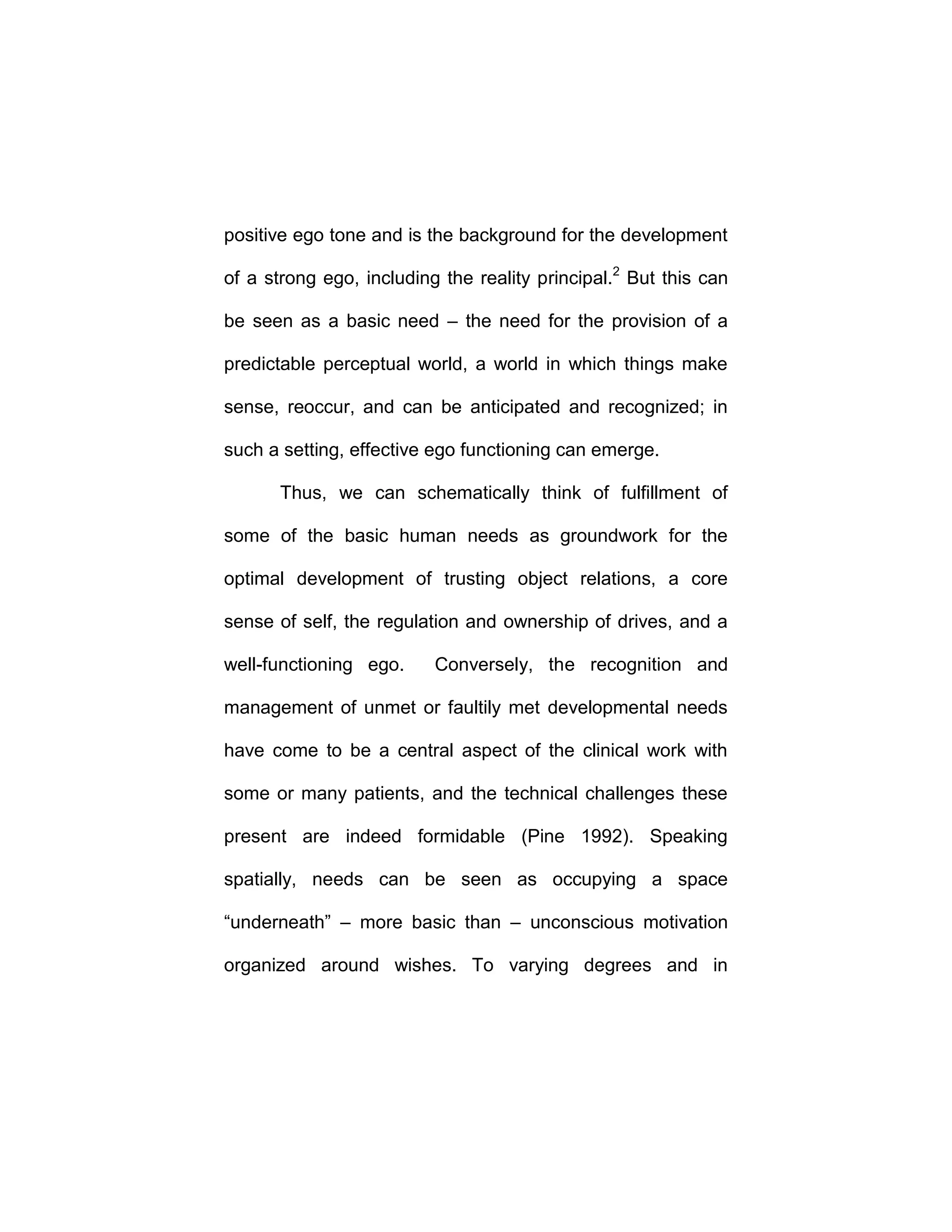 positive ego tone and is the background for the development
of a strong ego, including the reality principal.2
But this can
be seen as a basic need – the need for the provision of a
predictable perceptual world, a world in which things make
sense, reoccur, and can be anticipated and recognized; in
such a setting, effective ego functioning can emerge.
Thus, we can schematically think of fulfillment of
some of the basic human needs as groundwork for the
optimal development of trusting object relations, a core
sense of self, the regulation and ownership of drives, and a
well-functioning ego. Conversely, the recognition and
management of unmet or faultily met developmental needs
have come to be a central aspect of the clinical work with
some or many patients, and the technical challenges these
present are indeed formidable (Pine 1992). Speaking
spatially, needs can be seen as occupying a space
“underneath” – more basic than – unconscious motivation
organized around wishes. To varying degrees and in
 