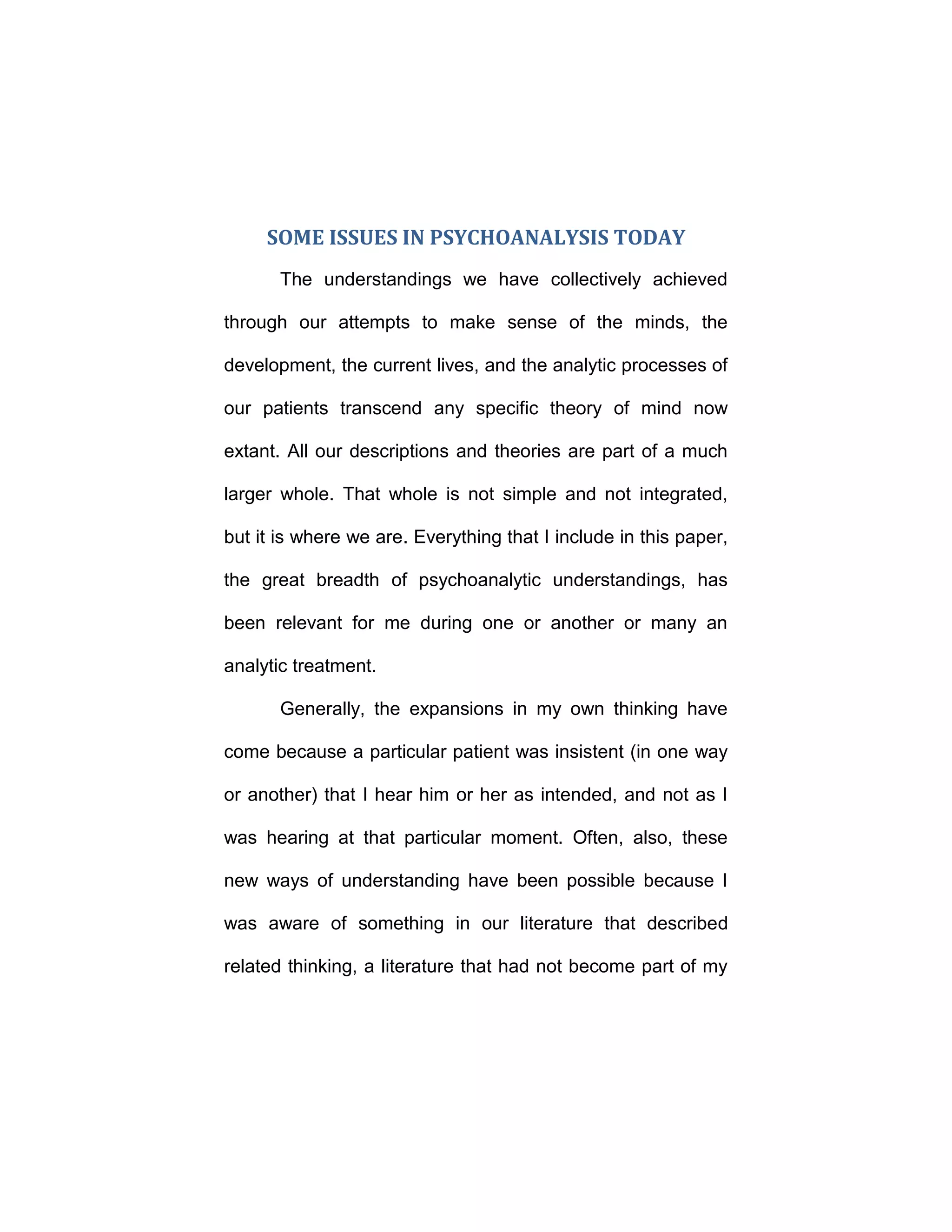 SOME ISSUES IN PSYCHOANALYSIS TODAY
The understandings we have collectively achieved
through our attempts to make sense of the minds, the
development, the current lives, and the analytic processes of
our patients transcend any specific theory of mind now
extant. All our descriptions and theories are part of a much
larger whole. That whole is not simple and not integrated,
but it is where we are. Everything that I include in this paper,
the great breadth of psychoanalytic understandings, has
been relevant for me during one or another or many an
analytic treatment.
Generally, the expansions in my own thinking have
come because a particular patient was insistent (in one way
or another) that I hear him or her as intended, and not as I
was hearing at that particular moment. Often, also, these
new ways of understanding have been possible because I
was aware of something in our literature that described
related thinking, a literature that had not become part of my
 
