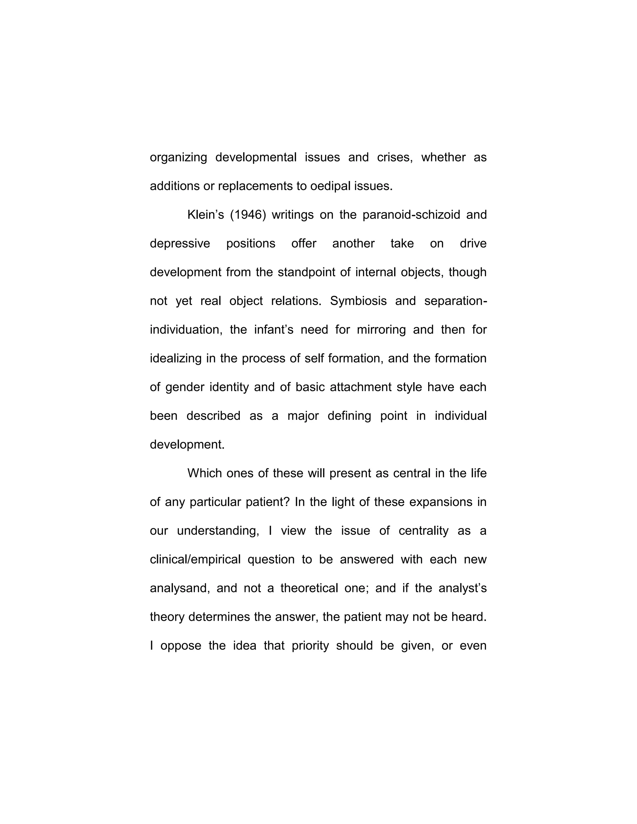 organizing developmental issues and crises, whether as
additions or replacements to oedipal issues.
Klein’s (1946) writings on the paranoid-schizoid and
depressive positions offer another take on drive
development from the standpoint of internal objects, though
not yet real object relations. Symbiosis and separation-
individuation, the infant’s need for mirroring and then for
idealizing in the process of self formation, and the formation
of gender identity and of basic attachment style have each
been described as a major defining point in individual
development.
Which ones of these will present as central in the life
of any particular patient? In the light of these expansions in
our understanding, I view the issue of centrality as a
clinical/empirical question to be answered with each new
analysand, and not a theoretical one; and if the analyst’s
theory determines the answer, the patient may not be heard.
I oppose the idea that priority should be given, or even
 