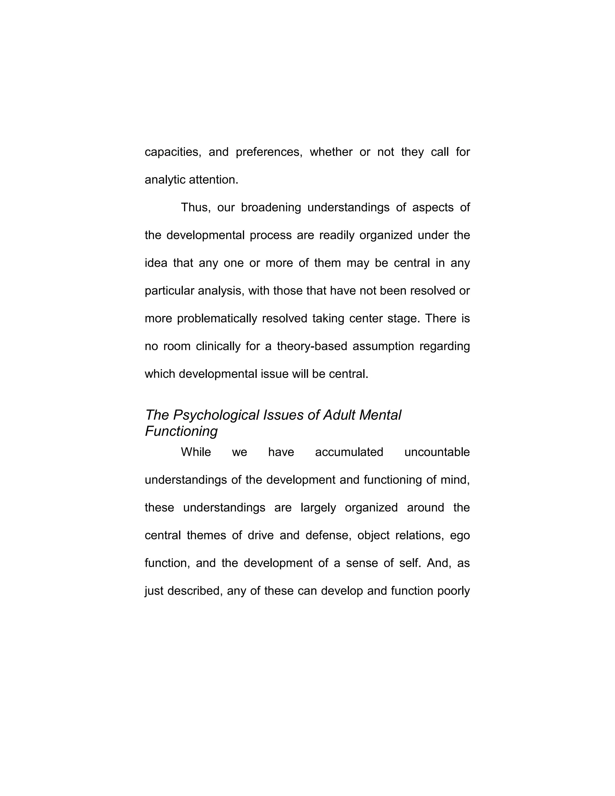capacities, and preferences, whether or not they call for
analytic attention.
Thus, our broadening understandings of aspects of
the developmental process are readily organized under the
idea that any one or more of them may be central in any
particular analysis, with those that have not been resolved or
more problematically resolved taking center stage. There is
no room clinically for a theory-based assumption regarding
which developmental issue will be central.
The Psychological Issues of Adult Mental
Functioning
While we have accumulated uncountable
understandings of the development and functioning of mind,
these understandings are largely organized around the
central themes of drive and defense, object relations, ego
function, and the development of a sense of self. And, as
just described, any of these can develop and function poorly
 