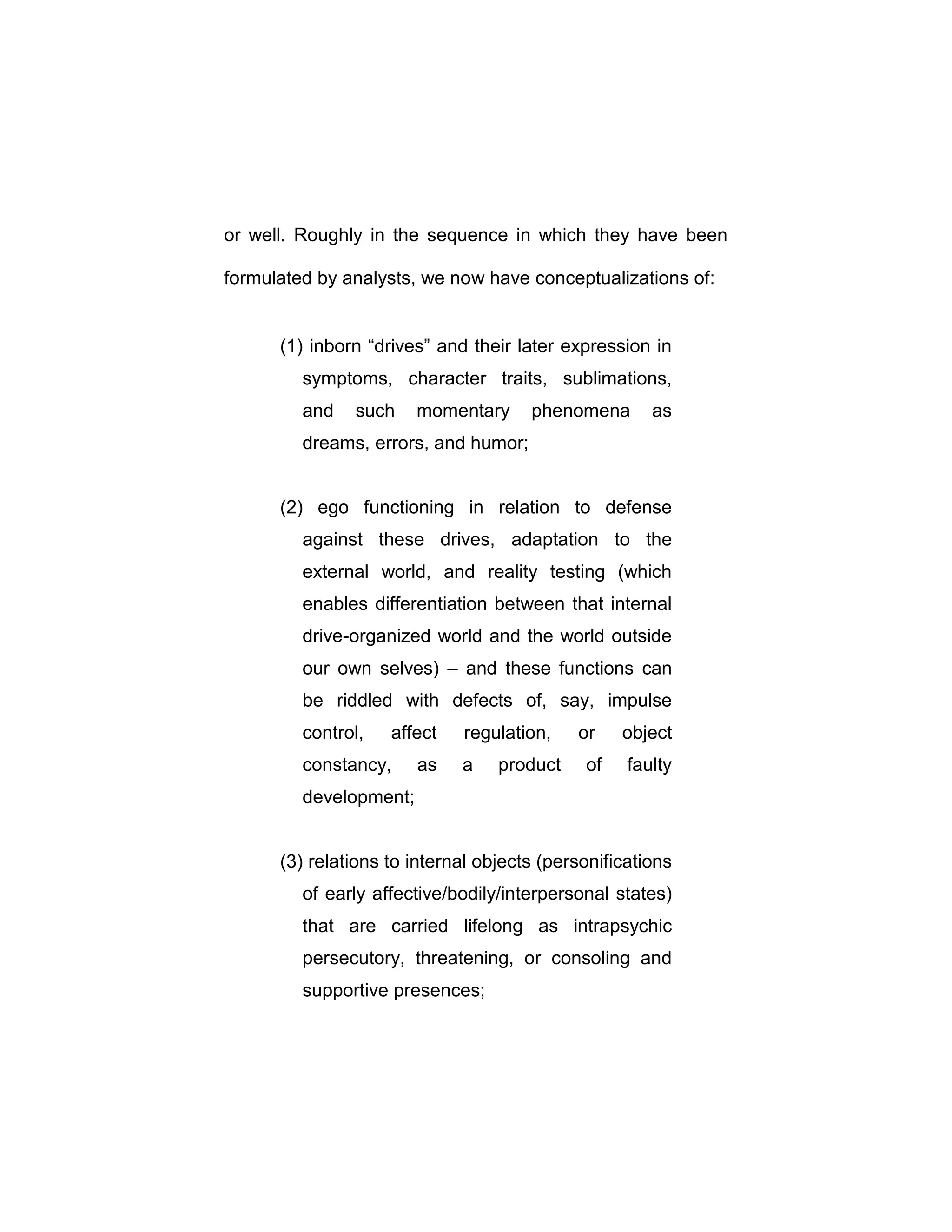 or well. Roughly in the sequence in which they have been
formulated by analysts, we now have conceptualizations of:
(1) inborn “drives” and their later expression in
symptoms, character traits, sublimations,
and such momentary phenomena as
dreams, errors, and humor;
(2) ego functioning in relation to defense
against these drives, adaptation to the
external world, and reality testing (which
enables differentiation between that internal
drive-organized world and the world outside
our own selves) – and these functions can
be riddled with defects of, say, impulse
control, affect regulation, or object
constancy, as a product of faulty
development;
(3) relations to internal objects (personifications
of early affective/bodily/interpersonal states)
that are carried lifelong as intrapsychic
persecutory, threatening, or consoling and
supportive presences;
 