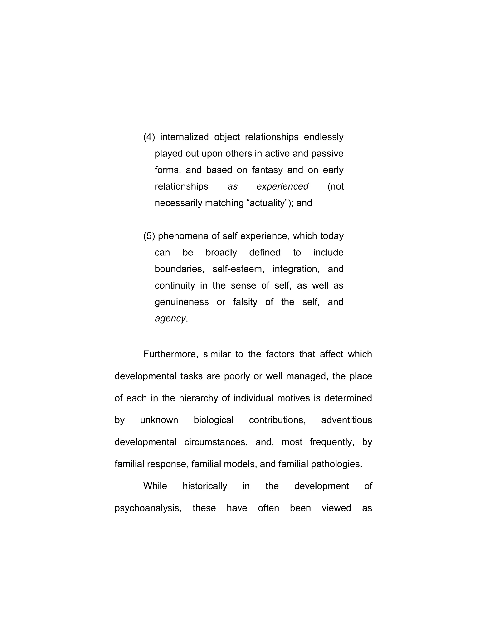 (4) internalized object relationships endlessly
played out upon others in active and passive
forms, and based on fantasy and on early
relationships as experienced (not
necessarily matching “actuality”); and
(5) phenomena of self experience, which today
can be broadly defined to include
boundaries, self-esteem, integration, and
continuity in the sense of self, as well as
genuineness or falsity of the self, and
agency.
Furthermore, similar to the factors that affect which
developmental tasks are poorly or well managed, the place
of each in the hierarchy of individual motives is determined
by unknown biological contributions, adventitious
developmental circumstances, and, most frequently, by
familial response, familial models, and familial pathologies.
While historically in the development of
psychoanalysis, these have often been viewed as
 