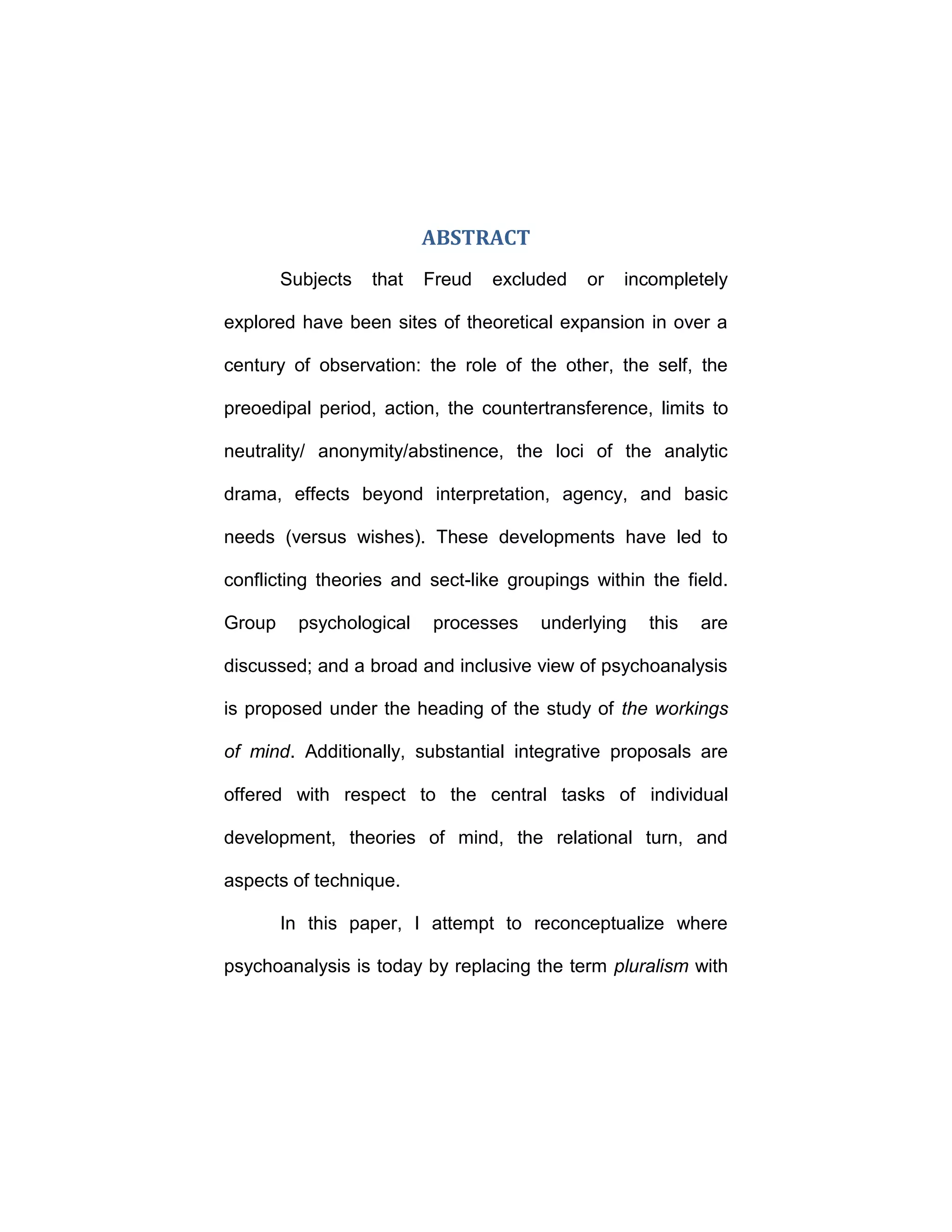 ABSTRACT
Subjects that Freud excluded or incompletely
explored have been sites of theoretical expansion in over a
century of observation: the role of the other, the self, the
preoedipal period, action, the countertransference, limits to
neutrality/ anonymity/abstinence, the loci of the analytic
drama, effects beyond interpretation, agency, and basic
needs (versus wishes). These developments have led to
conflicting theories and sect-like groupings within the field.
Group psychological processes underlying this are
discussed; and a broad and inclusive view of psychoanalysis
is proposed under the heading of the study of the workings
of mind. Additionally, substantial integrative proposals are
offered with respect to the central tasks of individual
development, theories of mind, the relational turn, and
aspects of technique.
In this paper, I attempt to reconceptualize where
psychoanalysis is today by replacing the term pluralism with
 