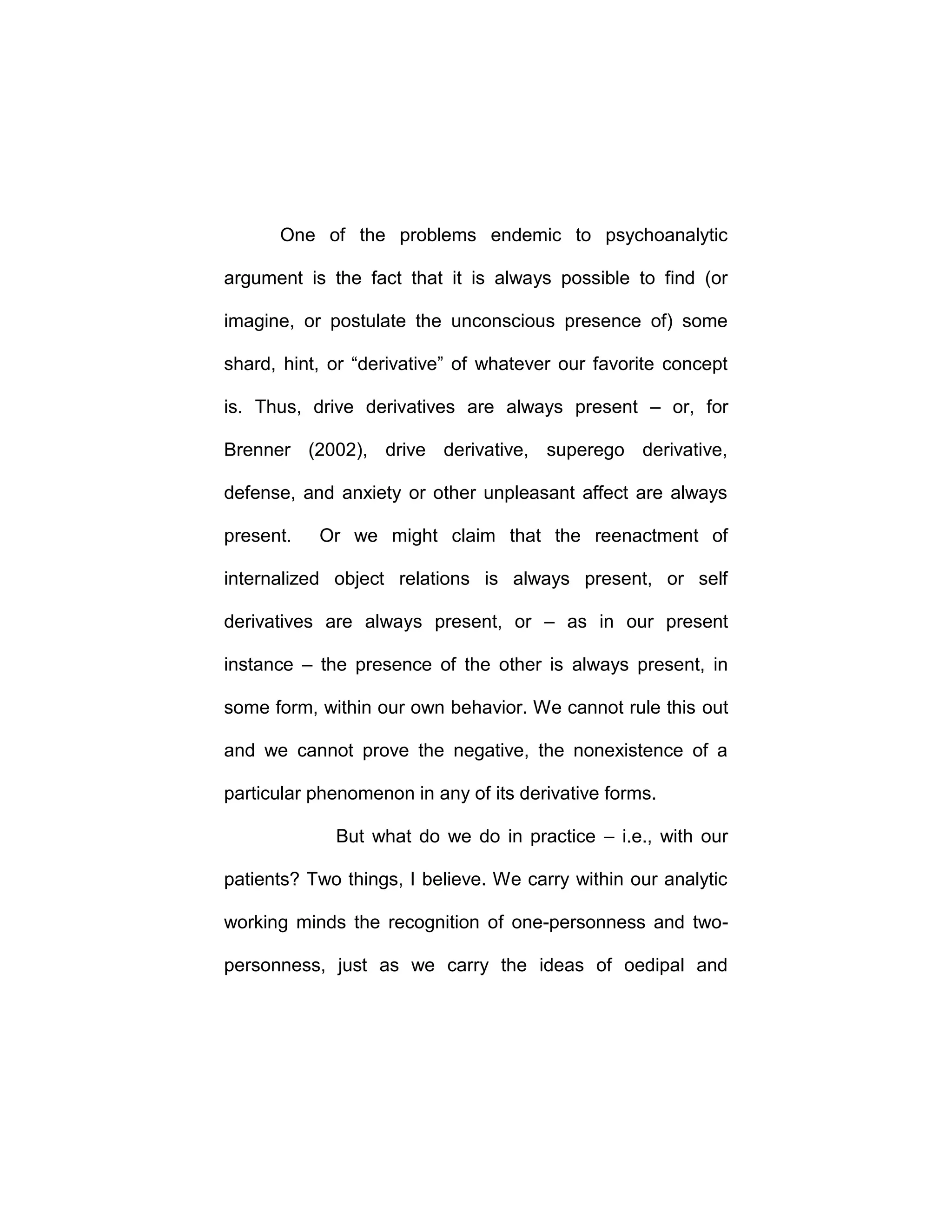 One of the problems endemic to psychoanalytic
argument is the fact that it is always possible to find (or
imagine, or postulate the unconscious presence of) some
shard, hint, or “derivative” of whatever our favorite concept
is. Thus, drive derivatives are always present – or, for
Brenner (2002), drive derivative, superego derivative,
defense, and anxiety or other unpleasant affect are always
present. Or we might claim that the reenactment of
internalized object relations is always present, or self
derivatives are always present, or – as in our present
instance – the presence of the other is always present, in
some form, within our own behavior. We cannot rule this out
and we cannot prove the negative, the nonexistence of a
particular phenomenon in any of its derivative forms.
But what do we do in practice – i.e., with our
patients? Two things, I believe. We carry within our analytic
working minds the recognition of one-personness and two-
personness, just as we carry the ideas of oedipal and
 