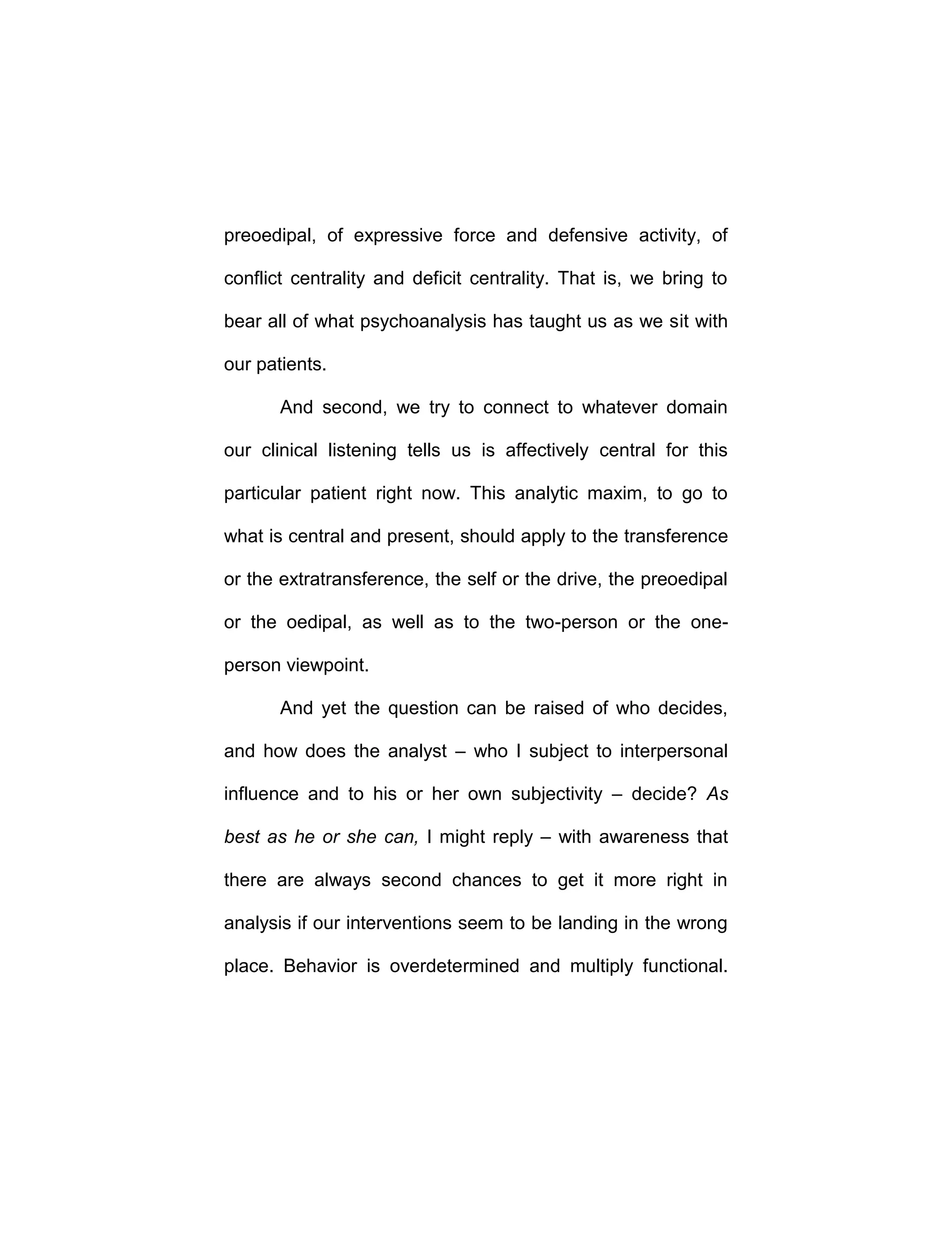 preoedipal, of expressive force and defensive activity, of
conflict centrality and deficit centrality. That is, we bring to
bear all of what psychoanalysis has taught us as we sit with
our patients.
And second, we try to connect to whatever domain
our clinical listening tells us is affectively central for this
particular patient right now. This analytic maxim, to go to
what is central and present, should apply to the transference
or the extratransference, the self or the drive, the preoedipal
or the oedipal, as well as to the two-person or the one-
person viewpoint.
And yet the question can be raised of who decides,
and how does the analyst – who I subject to interpersonal
influence and to his or her own subjectivity – decide? As
best as he or she can, I might reply – with awareness that
there are always second chances to get it more right in
analysis if our interventions seem to be landing in the wrong
place. Behavior is overdetermined and multiply functional.
 