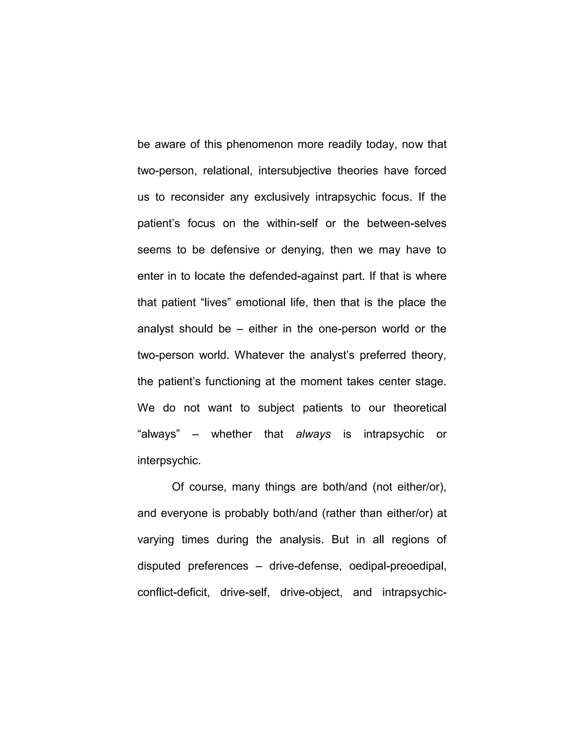 be aware of this phenomenon more readily today, now that
two-person, relational, intersubjective theories have forced
us to reconsider any exclusively intrapsychic focus. If the
patient’s focus on the within-self or the between-selves
seems to be defensive or denying, then we may have to
enter in to locate the defended-against part. If that is where
that patient “lives” emotional life, then that is the place the
analyst should be – either in the one-person world or the
two-person world. Whatever the analyst’s preferred theory,
the patient’s functioning at the moment takes center stage.
We do not want to subject patients to our theoretical
“always” – whether that always is intrapsychic or
interpsychic.
Of course, many things are both/and (not either/or),
and everyone is probably both/and (rather than either/or) at
varying times during the analysis. But in all regions of
disputed preferences – drive-defense, oedipal-preoedipal,
conflict-deficit, drive-self, drive-object, and intrapsychic-
 