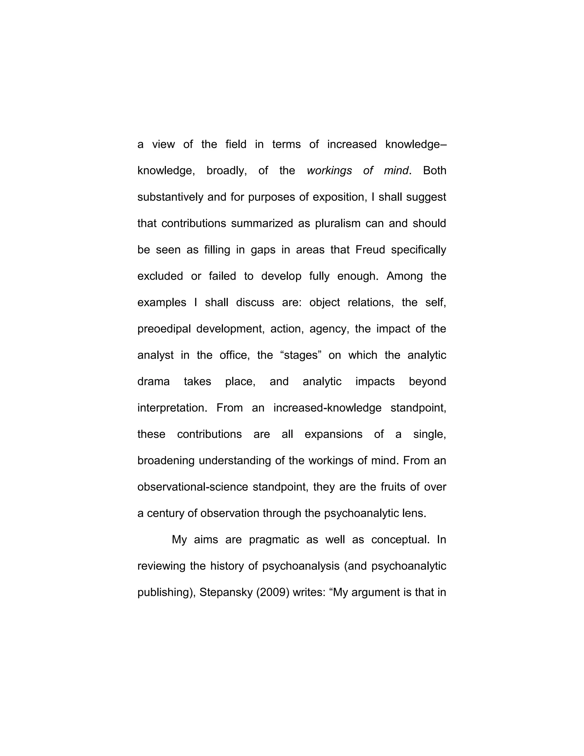 a view of the field in terms of increased knowledge–
knowledge, broadly, of the workings of mind. Both
substantively and for purposes of exposition, I shall suggest
that contributions summarized as pluralism can and should
be seen as filling in gaps in areas that Freud specifically
excluded or failed to develop fully enough. Among the
examples I shall discuss are: object relations, the self,
preoedipal development, action, agency, the impact of the
analyst in the office, the “stages” on which the analytic
drama takes place, and analytic impacts beyond
interpretation. From an increased-knowledge standpoint,
these contributions are all expansions of a single,
broadening understanding of the workings of mind. From an
observational-science standpoint, they are the fruits of over
a century of observation through the psychoanalytic lens.
My aims are pragmatic as well as conceptual. In
reviewing the history of psychoanalysis (and psychoanalytic
publishing), Stepansky (2009) writes: “My argument is that in
 