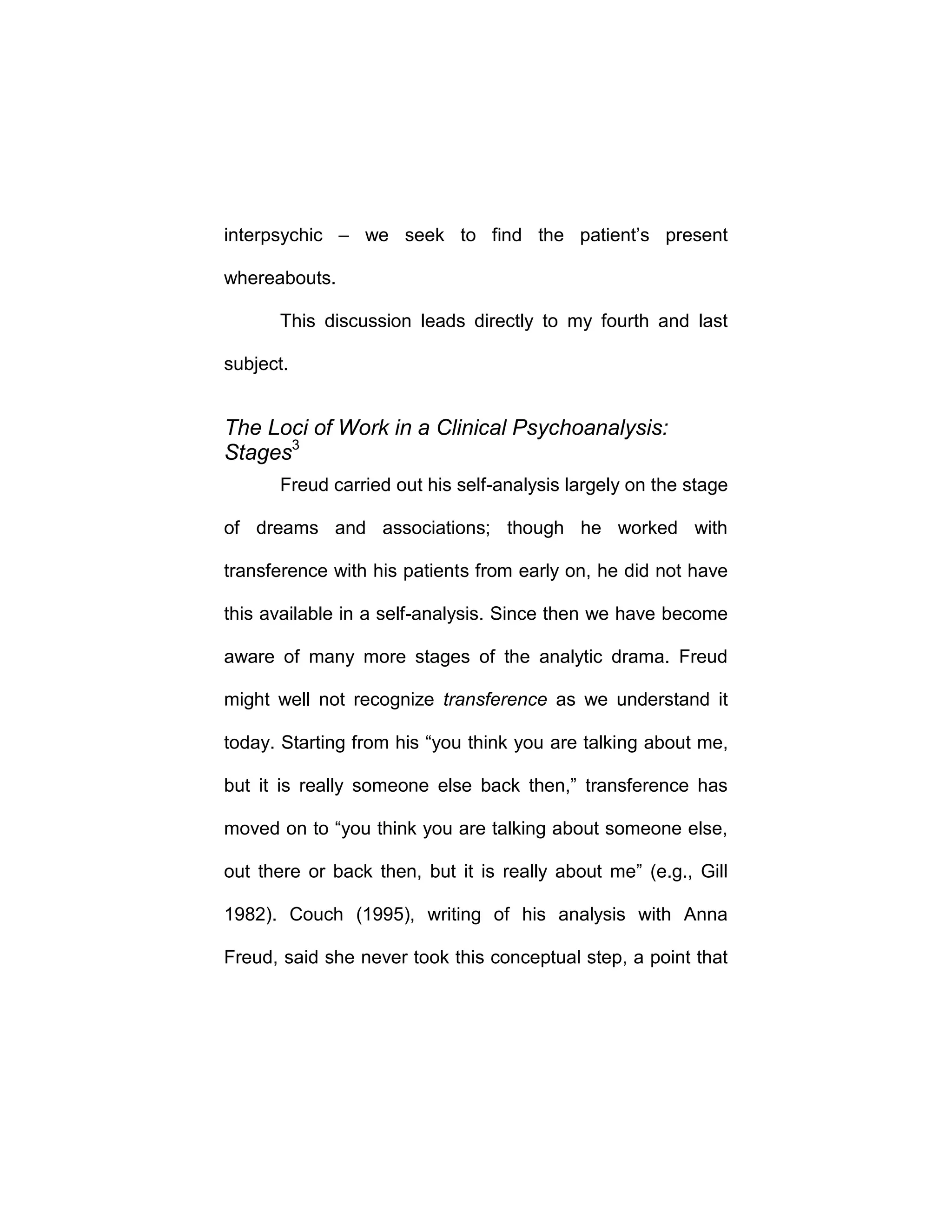 interpsychic – we seek to find the patient’s present
whereabouts.
This discussion leads directly to my fourth and last
subject.
The Loci of Work in a Clinical Psychoanalysis:
Stages3
Freud carried out his self-analysis largely on the stage
of dreams and associations; though he worked with
transference with his patients from early on, he did not have
this available in a self-analysis. Since then we have become
aware of many more stages of the analytic drama. Freud
might well not recognize transference as we understand it
today. Starting from his “you think you are talking about me,
but it is really someone else back then,” transference has
moved on to “you think you are talking about someone else,
out there or back then, but it is really about me” (e.g., Gill
1982). Couch (1995), writing of his analysis with Anna
Freud, said she never took this conceptual step, a point that
 