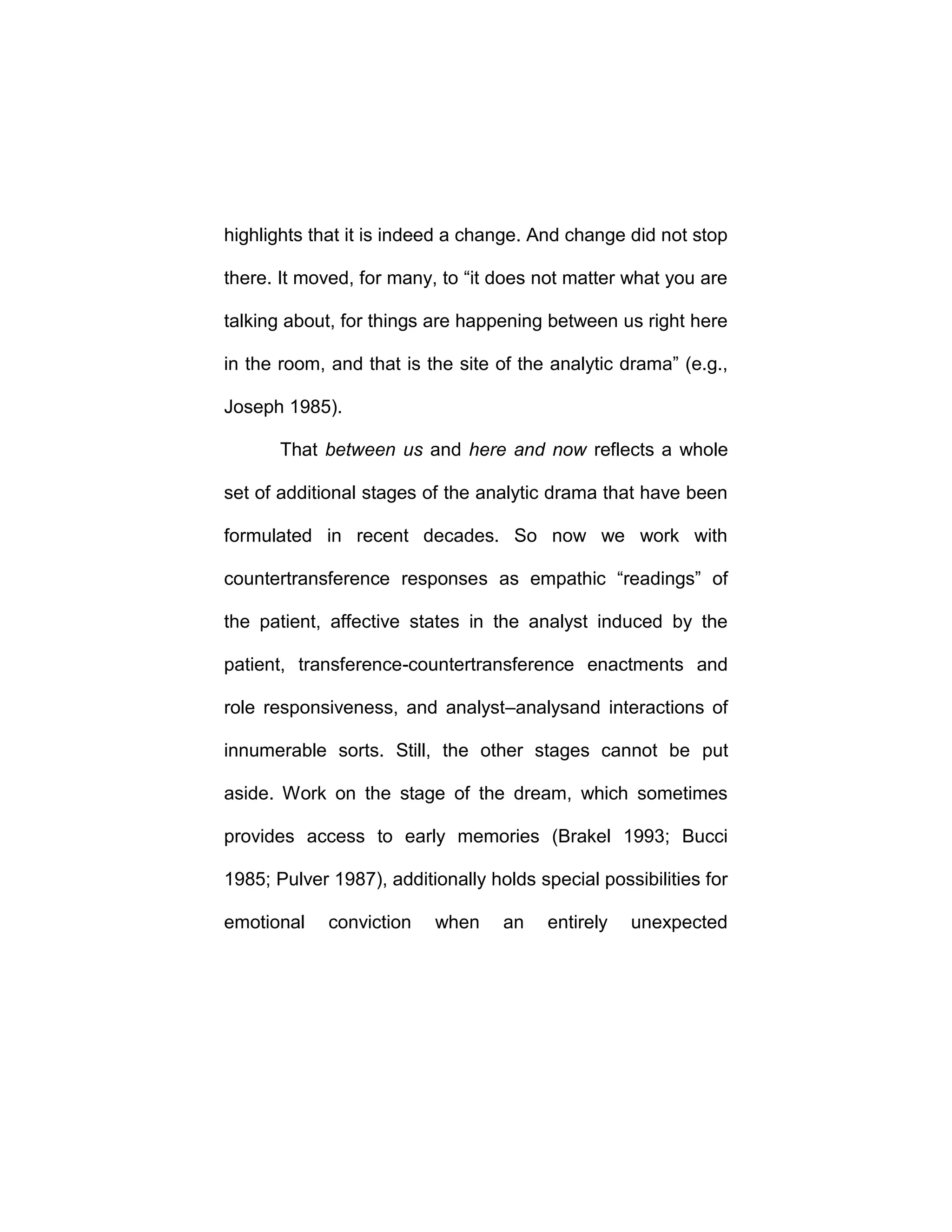 highlights that it is indeed a change. And change did not stop
there. It moved, for many, to “it does not matter what you are
talking about, for things are happening between us right here
in the room, and that is the site of the analytic drama” (e.g.,
Joseph 1985).
That between us and here and now reflects a whole
set of additional stages of the analytic drama that have been
formulated in recent decades. So now we work with
countertransference responses as empathic “readings” of
the patient, affective states in the analyst induced by the
patient, transference-countertransference enactments and
role responsiveness, and analyst–analysand interactions of
innumerable sorts. Still, the other stages cannot be put
aside. Work on the stage of the dream, which sometimes
provides access to early memories (Brakel 1993; Bucci
1985; Pulver 1987), additionally holds special possibilities for
emotional conviction when an entirely unexpected
 