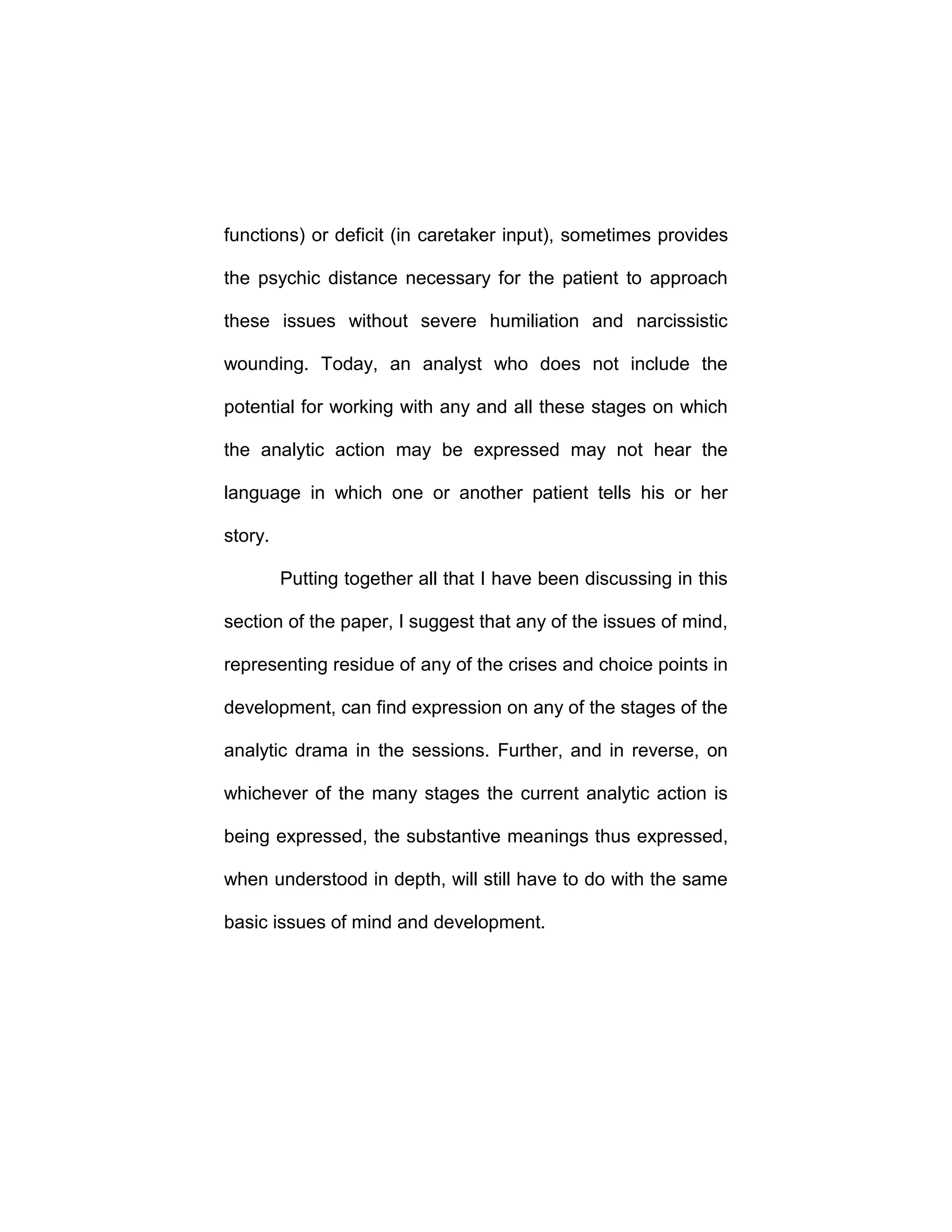 functions) or deficit (in caretaker input), sometimes provides
the psychic distance necessary for the patient to approach
these issues without severe humiliation and narcissistic
wounding. Today, an analyst who does not include the
potential for working with any and all these stages on which
the analytic action may be expressed may not hear the
language in which one or another patient tells his or her
story.
Putting together all that I have been discussing in this
section of the paper, I suggest that any of the issues of mind,
representing residue of any of the crises and choice points in
development, can find expression on any of the stages of the
analytic drama in the sessions. Further, and in reverse, on
whichever of the many stages the current analytic action is
being expressed, the substantive meanings thus expressed,
when understood in depth, will still have to do with the same
basic issues of mind and development.
 