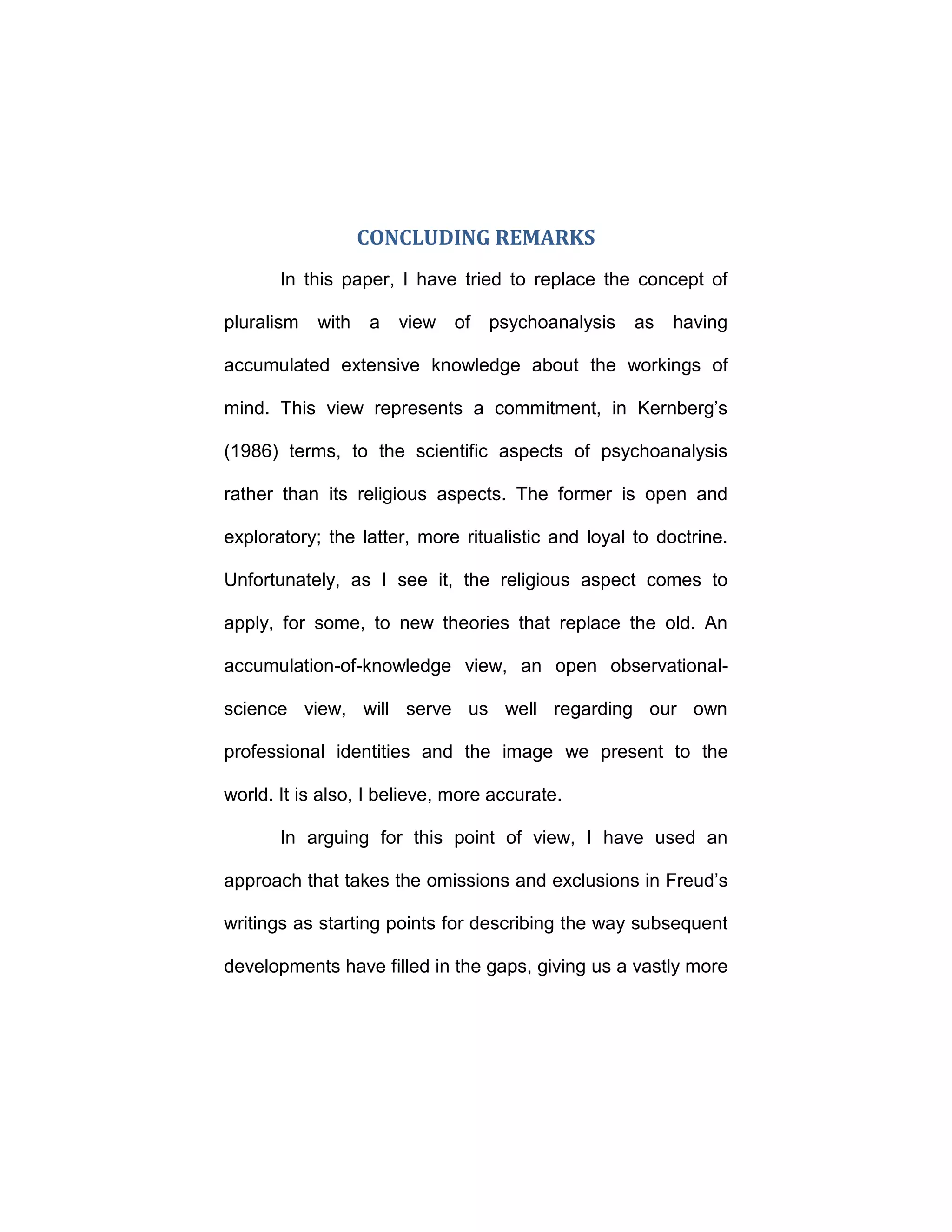 CONCLUDING REMARKS
In this paper, I have tried to replace the concept of
pluralism with a view of psychoanalysis as having
accumulated extensive knowledge about the workings of
mind. This view represents a commitment, in Kernberg’s
(1986) terms, to the scientific aspects of psychoanalysis
rather than its religious aspects. The former is open and
exploratory; the latter, more ritualistic and loyal to doctrine.
Unfortunately, as I see it, the religious aspect comes to
apply, for some, to new theories that replace the old. An
accumulation-of-knowledge view, an open observational-
science view, will serve us well regarding our own
professional identities and the image we present to the
world. It is also, I believe, more accurate.
In arguing for this point of view, I have used an
approach that takes the omissions and exclusions in Freud’s
writings as starting points for describing the way subsequent
developments have filled in the gaps, giving us a vastly more
 