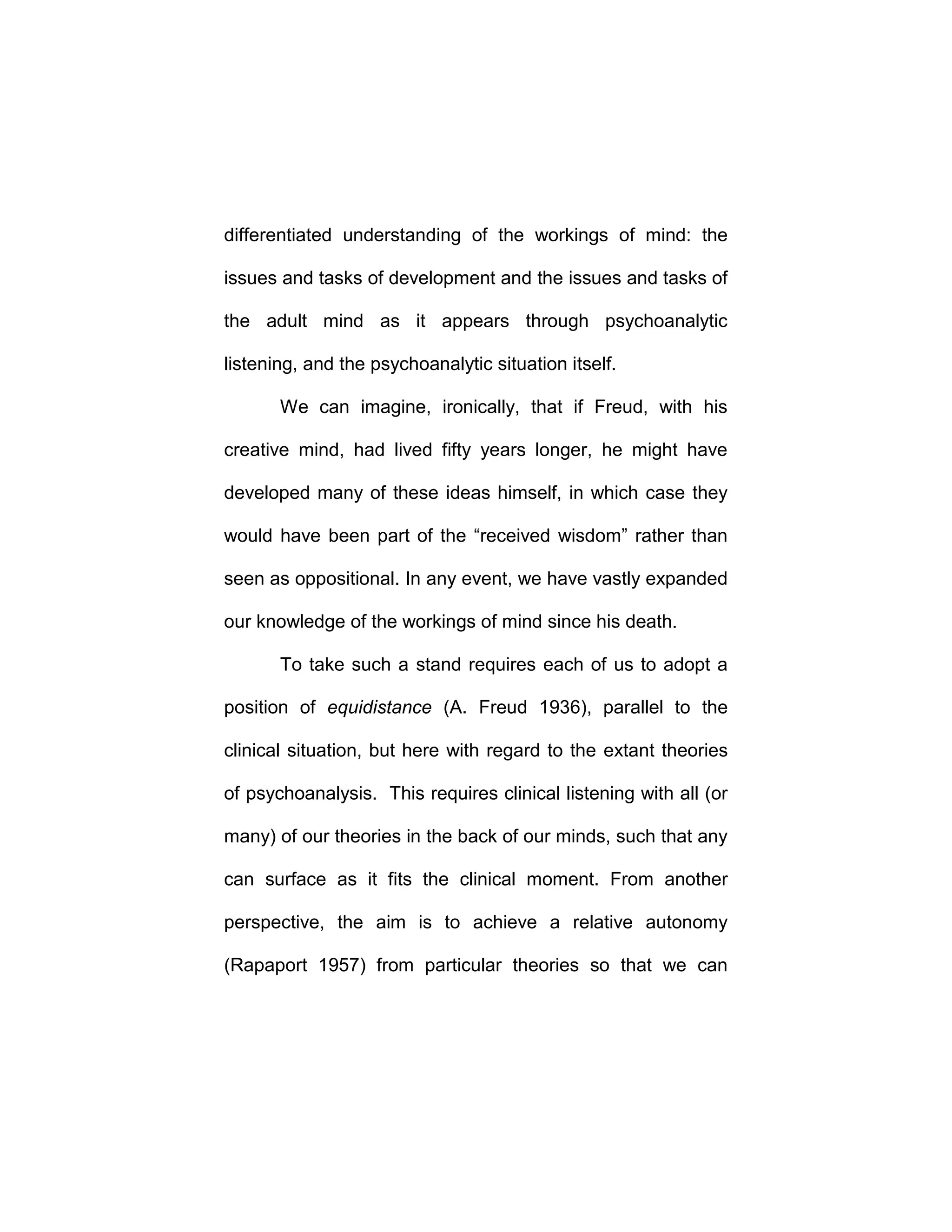 differentiated understanding of the workings of mind: the
issues and tasks of development and the issues and tasks of
the adult mind as it appears through psychoanalytic
listening, and the psychoanalytic situation itself.
We can imagine, ironically, that if Freud, with his
creative mind, had lived fifty years longer, he might have
developed many of these ideas himself, in which case they
would have been part of the “received wisdom” rather than
seen as oppositional. In any event, we have vastly expanded
our knowledge of the workings of mind since his death.
To take such a stand requires each of us to adopt a
position of equidistance (A. Freud 1936), parallel to the
clinical situation, but here with regard to the extant theories
of psychoanalysis. This requires clinical listening with all (or
many) of our theories in the back of our minds, such that any
can surface as it fits the clinical moment. From another
perspective, the aim is to achieve a relative autonomy
(Rapaport 1957) from particular theories so that we can
 