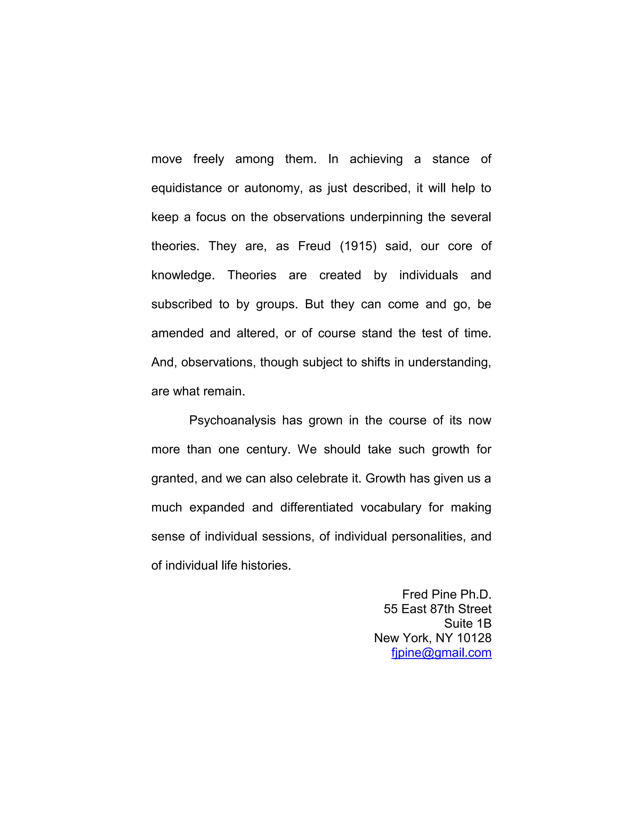 move freely among them. In achieving a stance of
equidistance or autonomy, as just described, it will help to
keep a focus on the observations underpinning the several
theories. They are, as Freud (1915) said, our core of
knowledge. Theories are created by individuals and
subscribed to by groups. But they can come and go, be
amended and altered, or of course stand the test of time.
And, observations, though subject to shifts in understanding,
are what remain.
Psychoanalysis has grown in the course of its now
more than one century. We should take such growth for
granted, and we can also celebrate it. Growth has given us a
much expanded and differentiated vocabulary for making
sense of individual sessions, of individual personalities, and
of individual life histories.
Fred Pine Ph.D.
55 East 87th Street
Suite 1B
New York, NY 10128
fjpine@gmail.com
 