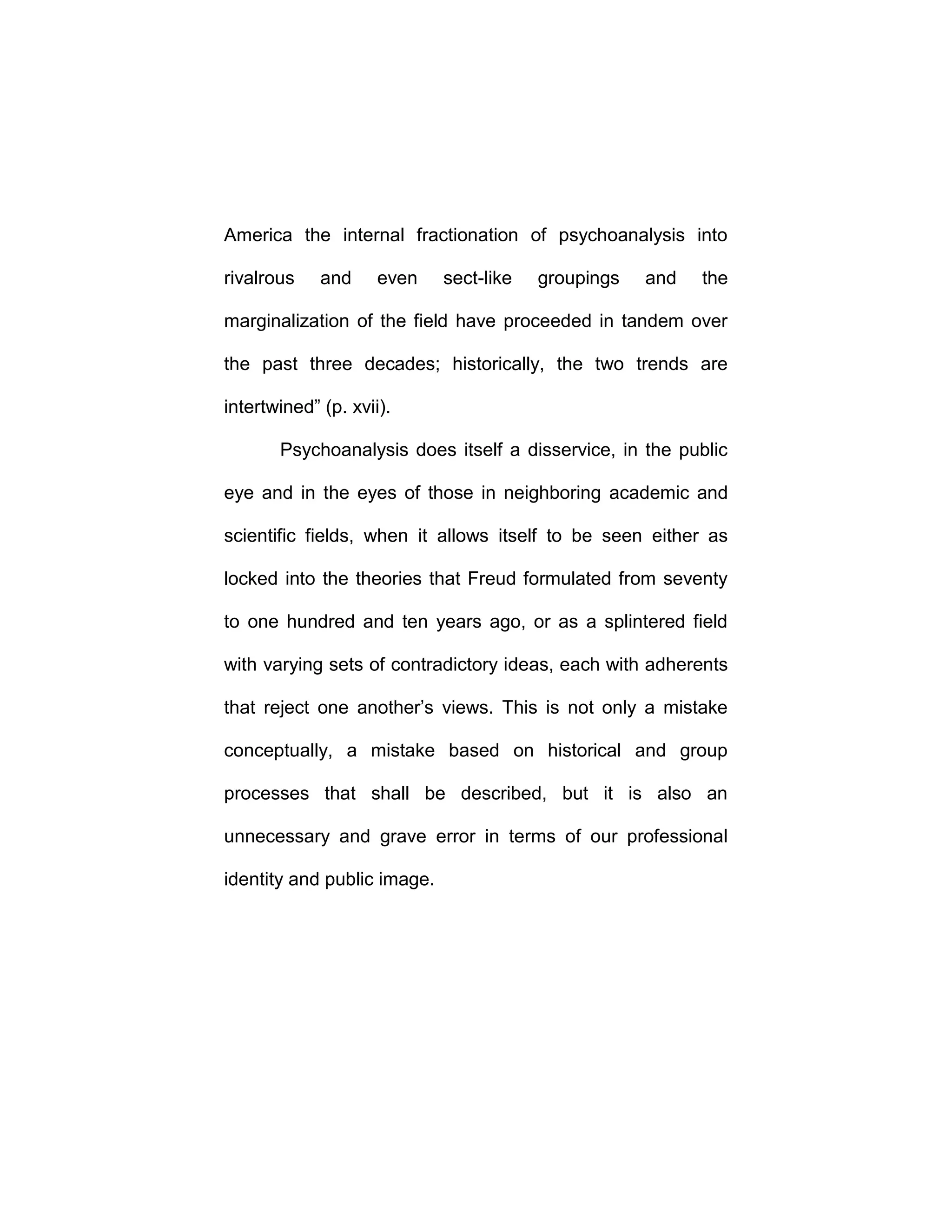 America the internal fractionation of psychoanalysis into
rivalrous and even sect-like groupings and the
marginalization of the field have proceeded in tandem over
the past three decades; historically, the two trends are
intertwined” (p. xvii).
Psychoanalysis does itself a disservice, in the public
eye and in the eyes of those in neighboring academic and
scientific fields, when it allows itself to be seen either as
locked into the theories that Freud formulated from seventy
to one hundred and ten years ago, or as a splintered field
with varying sets of contradictory ideas, each with adherents
that reject one another’s views. This is not only a mistake
conceptually, a mistake based on historical and group
processes that shall be described, but it is also an
unnecessary and grave error in terms of our professional
identity and public image.
 