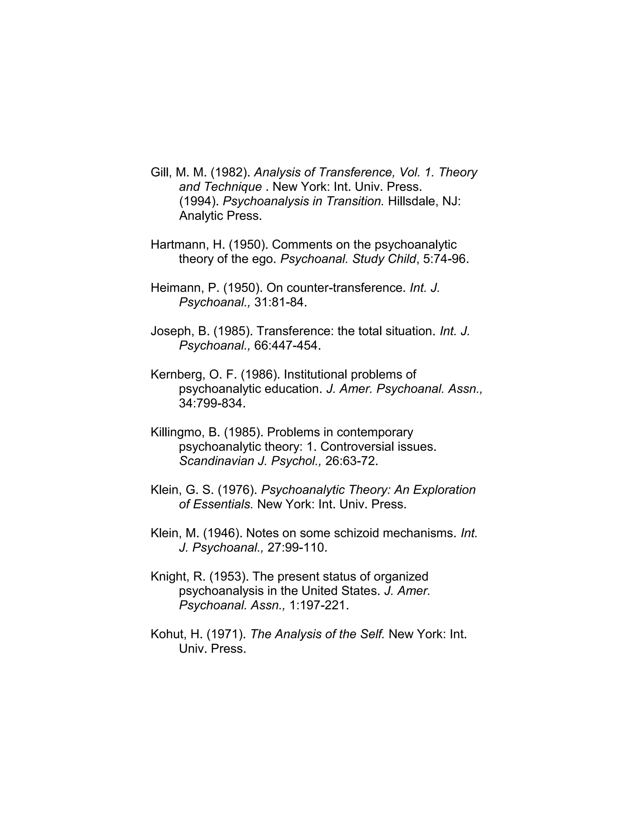 Gill, M. M. (1982). Analysis of Transference, Vol. 1. Theory
and Technique . New York: Int. Univ. Press.
(1994). Psychoanalysis in Transition. Hillsdale, NJ:
Analytic Press.
Hartmann, H. (1950). Comments on the psychoanalytic
theory of the ego. Psychoanal. Study Child, 5:74-96.
Heimann, P. (1950). On counter-transference. Int. J.
Psychoanal., 31:81-84.
Joseph, B. (1985). Transference: the total situation. Int. J.
Psychoanal., 66:447-454.
Kernberg, O. F. (1986). Institutional problems of
psychoanalytic education. J. Amer. Psychoanal. Assn.,
34:799-834.
Killingmo, B. (1985). Problems in contemporary
psychoanalytic theory: 1. Controversial issues.
Scandinavian J. Psychol., 26:63-72.
Klein, G. S. (1976). Psychoanalytic Theory: An Exploration
of Essentials. New York: Int. Univ. Press.
Klein, M. (1946). Notes on some schizoid mechanisms. Int.
J. Psychoanal., 27:99-110.
Knight, R. (1953). The present status of organized
psychoanalysis in the United States. J. Amer.
Psychoanal. Assn., 1:197-221.
Kohut, H. (1971). The Analysis of the Self. New York: Int.
Univ. Press.
 