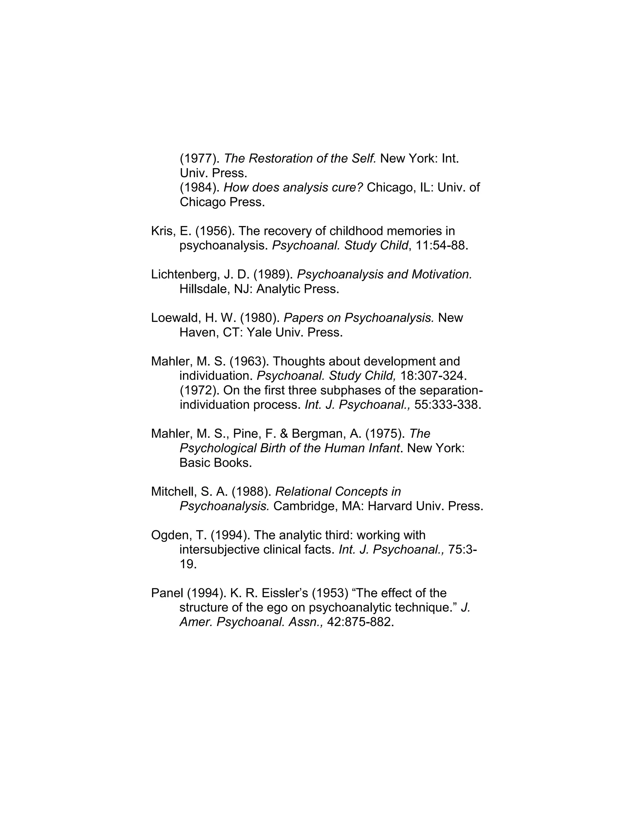(1977). The Restoration of the Self. New York: Int.
Univ. Press.
(1984). How does analysis cure? Chicago, IL: Univ. of
Chicago Press.
Kris, E. (1956). The recovery of childhood memories in
psychoanalysis. Psychoanal. Study Child, 11:54-88.
Lichtenberg, J. D. (1989). Psychoanalysis and Motivation.
Hillsdale, NJ: Analytic Press.
Loewald, H. W. (1980). Papers on Psychoanalysis. New
Haven, CT: Yale Univ. Press.
Mahler, M. S. (1963). Thoughts about development and
individuation. Psychoanal. Study Child, 18:307-324.
(1972). On the first three subphases of the separation-
individuation process. Int. J. Psychoanal., 55:333-338.
Mahler, M. S., Pine, F. & Bergman, A. (1975). The
Psychological Birth of the Human Infant. New York:
Basic Books.
Mitchell, S. A. (1988). Relational Concepts in
Psychoanalysis. Cambridge, MA: Harvard Univ. Press.
Ogden, T. (1994). The analytic third: working with
intersubjective clinical facts. Int. J. Psychoanal., 75:3-
19.
Panel (1994). K. R. Eissler’s (1953) “The effect of the
structure of the ego on psychoanalytic technique.” J.
Amer. Psychoanal. Assn., 42:875-882.
 
