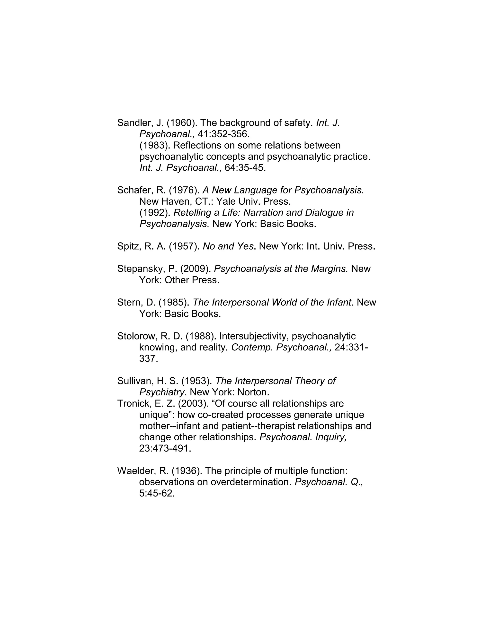 Sandler, J. (1960). The background of safety. Int. J.
Psychoanal., 41:352-356.
(1983). Reflections on some relations between
psychoanalytic concepts and psychoanalytic practice.
Int. J. Psychoanal., 64:35-45.
Schafer, R. (1976). A New Language for Psychoanalysis.
New Haven, CT.: Yale Univ. Press.
(1992). Retelling a Life: Narration and Dialogue in
Psychoanalysis. New York: Basic Books.
Spitz, R. A. (1957). No and Yes. New York: Int. Univ. Press.
Stepansky, P. (2009). Psychoanalysis at the Margins. New
York: Other Press.
Stern, D. (1985). The Interpersonal World of the Infant. New
York: Basic Books.
Stolorow, R. D. (1988). Intersubjectivity, psychoanalytic
knowing, and reality. Contemp. Psychoanal., 24:331-
337.
Sullivan, H. S. (1953). The Interpersonal Theory of
Psychiatry. New York: Norton.
Tronick, E. Z. (2003). “Of course all relationships are
unique”: how co-created processes generate unique
mother--infant and patient--therapist relationships and
change other relationships. Psychoanal. Inquiry,
23:473-491.
Waelder, R. (1936). The principle of multiple function:
observations on overdetermination. Psychoanal. Q.,
5:45-62.
 