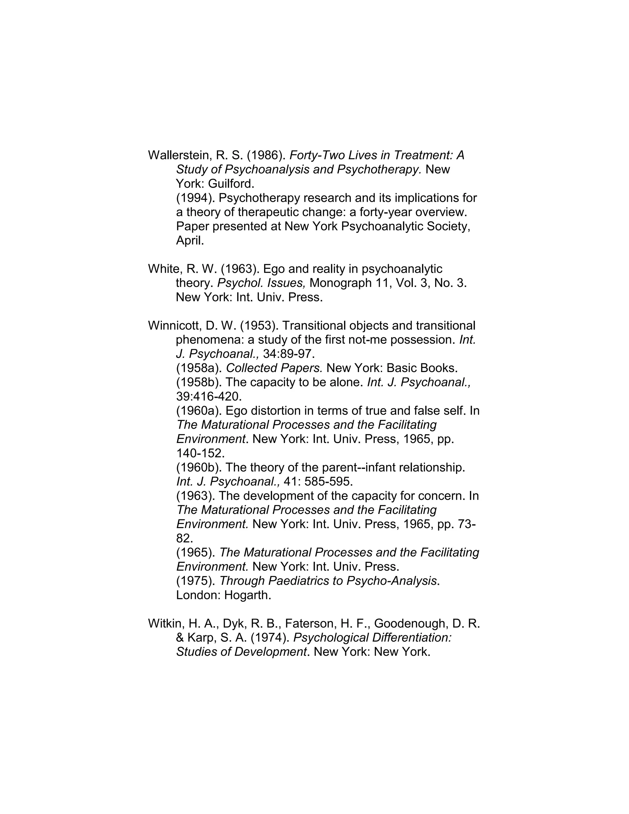 Wallerstein, R. S. (1986). Forty-Two Lives in Treatment: A
Study of Psychoanalysis and Psychotherapy. New
York: Guilford.
(1994). Psychotherapy research and its implications for
a theory of therapeutic change: a forty-year overview.
Paper presented at New York Psychoanalytic Society,
April.
White, R. W. (1963). Ego and reality in psychoanalytic
theory. Psychol. Issues, Monograph 11, Vol. 3, No. 3.
New York: Int. Univ. Press.
Winnicott, D. W. (1953). Transitional objects and transitional
phenomena: a study of the first not-me possession. Int.
J. Psychoanal., 34:89-97.
(1958a). Collected Papers. New York: Basic Books.
(1958b). The capacity to be alone. Int. J. Psychoanal.,
39:416-420.
(1960a). Ego distortion in terms of true and false self. In
The Maturational Processes and the Facilitating
Environment. New York: Int. Univ. Press, 1965, pp.
140-152.
(1960b). The theory of the parent--infant relationship.
Int. J. Psychoanal., 41: 585-595.
(1963). The development of the capacity for concern. In
The Maturational Processes and the Facilitating
Environment. New York: Int. Univ. Press, 1965, pp. 73-
82.
(1965). The Maturational Processes and the Facilitating
Environment. New York: Int. Univ. Press.
(1975). Through Paediatrics to Psycho-Analysis.
London: Hogarth.
Witkin, H. A., Dyk, R. B., Faterson, H. F., Goodenough, D. R.
& Karp, S. A. (1974). Psychological Differentiation:
Studies of Development. New York: New York.
 