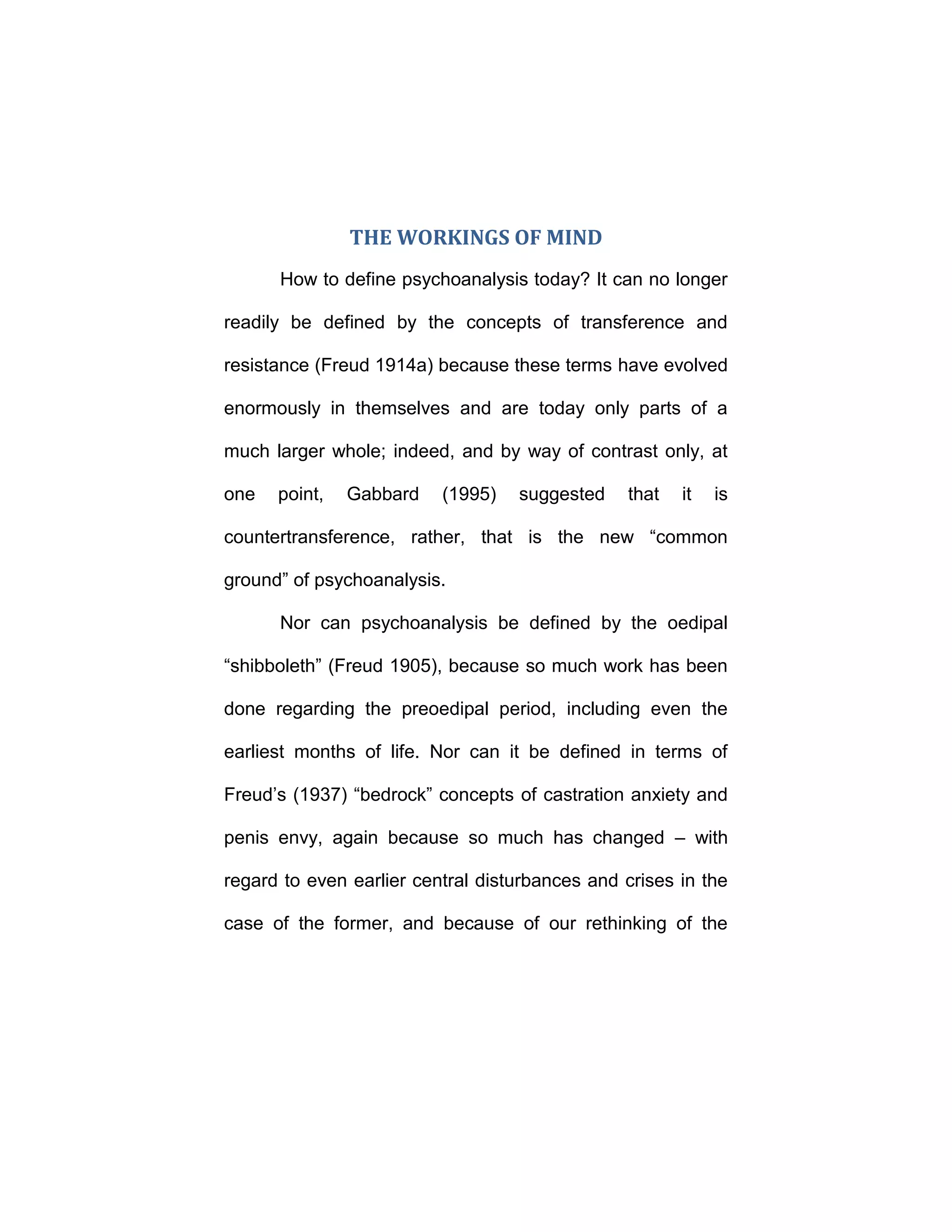 THE WORKINGS OF MIND
How to define psychoanalysis today? It can no longer
readily be defined by the concepts of transference and
resistance (Freud 1914a) because these terms have evolved
enormously in themselves and are today only parts of a
much larger whole; indeed, and by way of contrast only, at
one point, Gabbard (1995) suggested that it is
countertransference, rather, that is the new “common
ground” of psychoanalysis.
Nor can psychoanalysis be defined by the oedipal
“shibboleth” (Freud 1905), because so much work has been
done regarding the preoedipal period, including even the
earliest months of life. Nor can it be defined in terms of
Freud’s (1937) “bedrock” concepts of castration anxiety and
penis envy, again because so much has changed – with
regard to even earlier central disturbances and crises in the
case of the former, and because of our rethinking of the
 