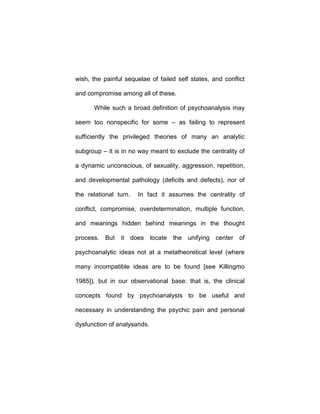 wish, the painful sequelae of failed self states, and conflict
and compromise among all of these.
While such a broad definition of psychoanalysis may
seem too nonspecific for some – as failing to represent
sufficiently the privileged theories of many an analytic
subgroup – it is in no way meant to exclude the centrality of
a dynamic unconscious, of sexuality, aggression, repetition,
and developmental pathology (deficits and defects), nor of
the relational turn. In fact it assumes the centrality of
conflict, compromise, overdetermination, multiple function,
and meanings hidden behind meanings in the thought
process. But it does locate the unifying center of
psychoanalytic ideas not at a metatheoretical level (where
many incompatible ideas are to be found [see Killingmo
1985]), but in our observational base: that is, the clinical
concepts found by psychoanalysts to be useful and
necessary in understanding the psychic pain and personal
dysfunction of analysands.
 