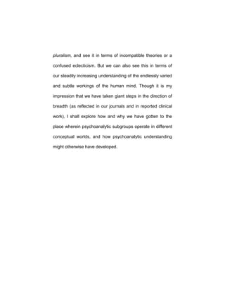 pluralism, and see it in terms of incompatible theories or a
confused eclecticism. But we can also see this in terms of
our steadily increasing understanding of the endlessly varied
and subtle workings of the human mind. Though it is my
impression that we have taken giant steps in the direction of
breadth (as reflected in our journals and in reported clinical
work), I shall explore how and why we have gotten to the
place wherein psychoanalytic subgroups operate in different
conceptual worlds, and how psychoanalytic understanding
might otherwise have developed.
 