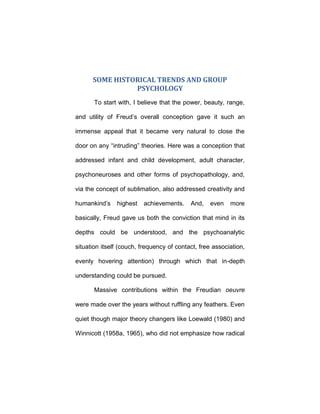 SOME HISTORICAL TRENDS AND GROUP
PSYCHOLOGY
To start with, I believe that the power, beauty, range,
and utility of Freud’s overall conception gave it such an
immense appeal that it became very natural to close the
door on any “intruding” theories. Here was a conception that
addressed infant and child development, adult character,
psychoneuroses and other forms of psychopathology, and,
via the concept of sublimation, also addressed creativity and
humankind’s highest achievements. And, even more
basically, Freud gave us both the conviction that mind in its
depths could be understood, and the psychoanalytic
situation itself (couch, frequency of contact, free association,
evenly hovering attention) through which that in-depth
understanding could be pursued.
Massive contributions within the Freudian oeuvre
were made over the years without ruffling any feathers. Even
quiet though major theory changers like Loewald (1980) and
Winnicott (1958a, 1965), who did not emphasize how radical
 