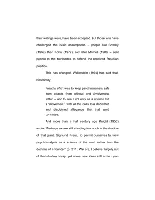 their writings were, have been accepted. But those who have
challenged the basic assumptions – people like Bowlby
(1969), then Kohut (1977), and later Mitchell (1988) – sent
people to the barricades to defend the received Freudian
position.
This has changed. Wallerstein (1994) has said that,
historically,
Freud’s effort was to keep psychoanalysis safe
from attacks from without and divisiveness
within – and to see it not only as a science but
a “movement,” with all the calls to a dedicated
and disciplined allegiance that that word
connotes.
And more than a half century ago Knight (1953)
wrote: “Perhaps we are still standing too much in the shadow
of that giant, Sigmund Freud, to permit ourselves to view
psychoanalysis as a science of the mind rather than the
doctrine of a founder” (p. 211). We are, I believe, largely out
of that shadow today, yet some new ideas still arrive upon
 