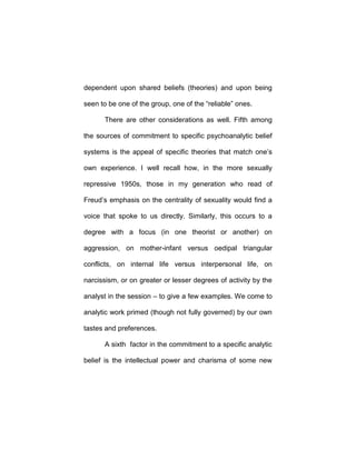 dependent upon shared beliefs (theories) and upon being
seen to be one of the group, one of the “reliable” ones.
There are other considerations as well. Fifth among
the sources of commitment to specific psychoanalytic belief
systems is the appeal of specific theories that match one’s
own experience. I well recall how, in the more sexually
repressive 1950s, those in my generation who read of
Freud’s emphasis on the centrality of sexuality would find a
voice that spoke to us directly. Similarly, this occurs to a
degree with a focus (in one theorist or another) on
aggression, on mother-infant versus oedipal triangular
conflicts, on internal life versus interpersonal life, on
narcissism, or on greater or lesser degrees of activity by the
analyst in the session – to give a few examples. We come to
analytic work primed (though not fully governed) by our own
tastes and preferences.
A sixth factor in the commitment to a specific analytic
belief is the intellectual power and charisma of some new
 