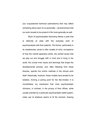 (our unquestioned technical automatisms) that may reflect
something about each of us personally – all phenomena that
our work reveals to be present in life more generally as well.
Much of psychoanalytic theorizing follows a path that
is distinctly at odds with the everyday work of
psychoanalysts with their patients. The former, particularly in
its metatheories, tends to offer models of mind, conceptions
of how the mental apparatus works, the central issues that
we play out and struggle with in mind and in living in the
world, the crucial inner inputs and learnings that shape the
developmental process, and, often following from these
theories, specific foci and/or methods in the clinical work
itself. Historically, however, these models have tended to be
totalistic, forming a joining point for the like-minded. It is
nevertheless my impression that most psychoanalytic
clinicians, in contrast, in the privacy of their offices, while
usually oriented by a particular psychoanalytic belief system,
make use of whatever seems to fit the moment, drawing
 