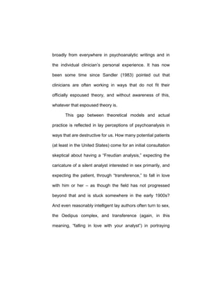 broadly from everywhere in psychoanalytic writings and in
the individual clinician’s personal experience. It has now
been some time since Sandler (1983) pointed out that
clinicians are often working in ways that do not fit their
officially espoused theory, and without awareness of this,
whatever that espoused theory is.
This gap between theoretical models and actual
practice is reflected in lay perceptions of psychoanalysis in
ways that are destructive for us. How many potential patients
(at least in the United States) come for an initial consultation
skeptical about having a “Freudian analysis,” expecting the
caricature of a silent analyst interested in sex primarily, and
expecting the patient, through “transference,” to fall in love
with him or her – as though the field has not progressed
beyond that and is stuck somewhere in the early 1900s?
And even reasonably intelligent lay authors often turn to sex,
the Oedipus complex, and transference (again, in this
meaning, “falling in love with your analyst”) in portraying
 
