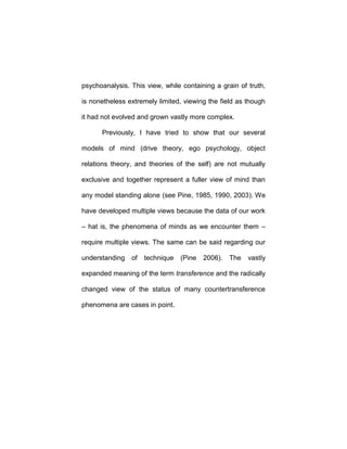 psychoanalysis. This view, while containing a grain of truth,
is nonetheless extremely limited, viewing the field as though
it had not evolved and grown vastly more complex.
Previously, I have tried to show that our several
models of mind (drive theory, ego psychology, object
relations theory, and theories of the self) are not mutually
exclusive and together represent a fuller view of mind than
any model standing alone (see Pine, 1985, 1990, 2003). We
have developed multiple views because the data of our work
– hat is, the phenomena of minds as we encounter them –
require multiple views. The same can be said regarding our
understanding of technique (Pine 2006). The vastly
expanded meaning of the term transference and the radically
changed view of the status of many countertransference
phenomena are cases in point.
 