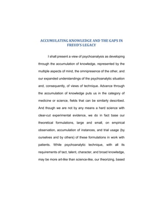 ACCUMULATING KNOWLEDGE AND THE GAPS IN
FREUD’S LEGACY
I shall present a view of psychoanalysis as developing
through the accumulation of knowledge, represented by the
multiple aspects of mind, the omnipresence of the other, and
our expanded understandings of the psychoanalytic situation
and, consequently, of views of technique. Advance through
the accumulation of knowledge puts us in the category of
medicine or science, fields that can be similarly described.
And though we are not by any means a hard science with
clear-cut experimental evidence, we do in fact base our
theoretical formulations, large and small, on empirical
observation, accumulation of instances, and trial usage (by
ourselves and by others) of these formulations in work with
patients. While psychoanalytic technique, with all its
requirements of tact, talent, character, and broad knowledge,
may be more art-like than science-like, our theorizing, based
 