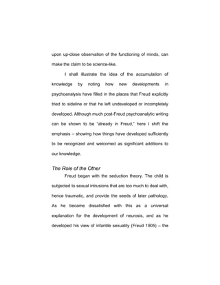 upon up-close observation of the functioning of minds, can
make the claim to be science-like.
I shall illustrate the idea of the accumulation of
knowledge by noting how new developments in
psychoanalysis have filled in the places that Freud explicitly
tried to sideline or that he left undeveloped or incompletely
developed. Although much post-Freud psychoanalytic writing
can be shown to be “already in Freud,” here I shift the
emphasis – showing how things have developed sufficiently
to be recognized and welcomed as significant additions to
our knowledge.
The Role of the Other
Freud began with the seduction theory. The child is
subjected to sexual intrusions that are too much to deal with,
hence traumatic, and provide the seeds of later pathology.
As he became dissatisfied with this as a universal
explanation for the development of neurosis, and as he
developed his view of infantile sexuality (Freud 1905) – the
 