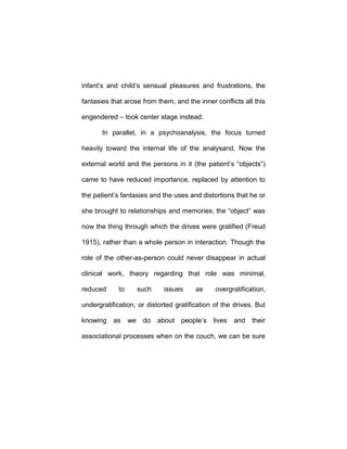 infant’s and child’s sensual pleasures and frustrations, the
fantasies that arose from them, and the inner conflicts all this
engendered – took center stage instead.
In parallel, in a psychoanalysis, the focus turned
heavily toward the internal life of the analysand. Now the
external world and the persons in it (the patient’s “objects”)
came to have reduced importance, replaced by attention to
the patient’s fantasies and the uses and distortions that he or
she brought to relationships and memories; the “object” was
now the thing through which the drives were gratified (Freud
1915), rather than a whole person in interaction. Though the
role of the other-as-person could never disappear in actual
clinical work, theory regarding that role was minimal,
reduced to such issues as overgratification,
undergratification, or distorted gratification of the drives. But
knowing as we do about people’s lives and their
associational processes when on the couch, we can be sure
 