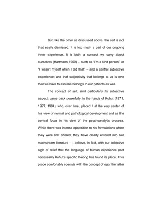 But, like the other as discussed above, the self is not
that easily dismissed. It is too much a part of our ongoing
inner experience. It is both a concept we carry about
ourselves (Hartmann 1950) – such as “I’m a kind person” or
“I wasn’t myself when I did that” – and a central subjective
experience; and that subjectivity that belongs to us is one
that we have to assume belongs to our patients as well.
The concept of self, and particularly its subjective
aspect, came back powerfully in the hands of Kohut (1971,
1977, 1984), who, over time, placed it at the very center of
his view of normal and pathological development and as the
central focus in his view of the psychoanalytic process.
While there was intense opposition to his formulations when
they were first offered, they have clearly entered into our
mainstream literature – I believe, in fact, with our collective
sigh of relief that the language of human experience (not
necessarily Kohut’s specific theory) has found its place. This
place comfortably coexists with the concept of ego; the latter
 