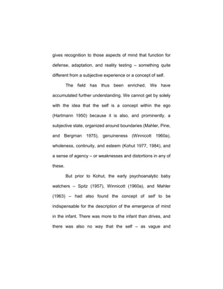 gives recognition to those aspects of mind that function for
defense, adaptation, and reality testing – something quite
different from a subjective experience or a concept of self.
The field has thus been enriched. We have
accumulated further understanding. We cannot get by solely
with the idea that the self is a concept within the ego
(Hartmann 1950) because it is also, and prominently, a
subjective state, organized around boundaries (Mahler, Pine,
and Bergman 1975), genuineness (Winnicott 1960a),
wholeness, continuity, and esteem (Kohut 1977, 1984), and
a sense of agency – or weaknesses and distortions in any of
these.
But prior to Kohut, the early psychoanalytic baby
watchers – Spitz (1957), Winnicott (1960a), and Mahler
(1963) – had also found the concept of self to be
indispensable for the description of the emergence of mind
in the infant. There was more to the infant than drives, and
there was also no way that the self – as vague and
 